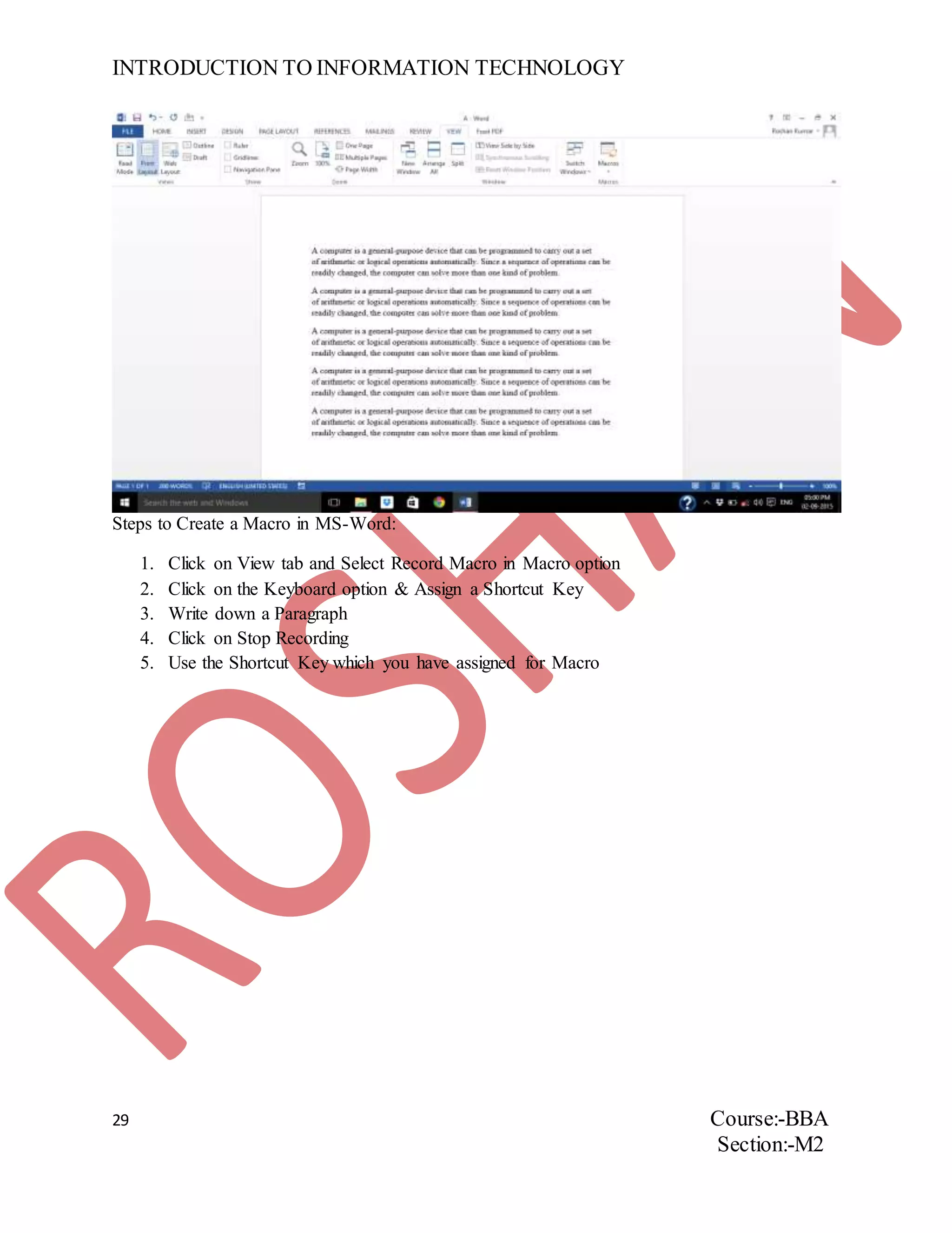 INTRODUCTION TO INFORMATION TECHNOLOGY
29 Course:-BBA
Section:-M2
Steps to Create a Macro in MS-Word:
1. Click on View tab and Select Record Macro in Macro option
2. Click on the Keyboard option & Assign a Shortcut Key
3. Write down a Paragraph
4. Click on Stop Recording
5. Use the Shortcut Key which you have assigned for Macro
 
