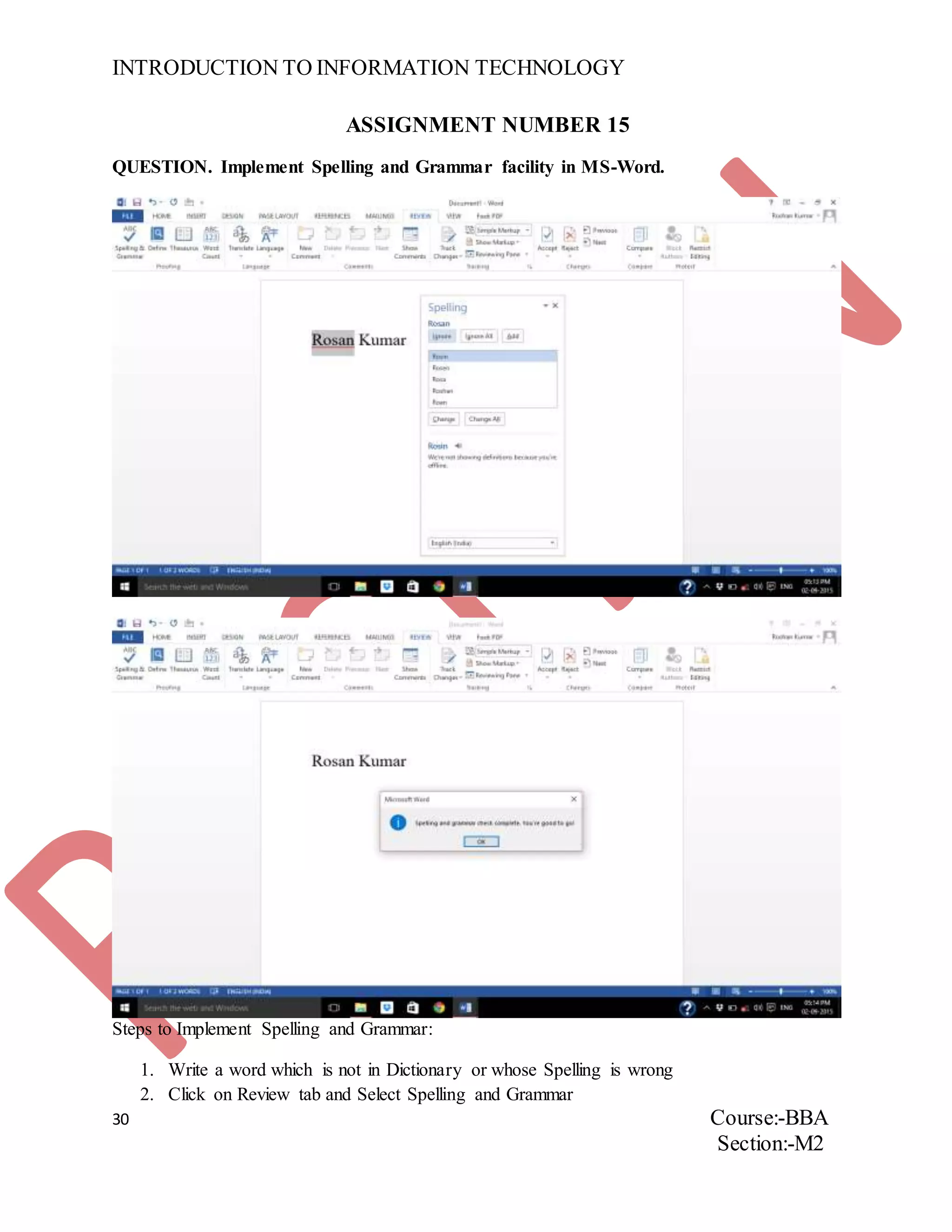 INTRODUCTION TO INFORMATION TECHNOLOGY
30 Course:-BBA
Section:-M2
ASSIGNMENT NUMBER 15
QUESTION. Implement Spelling and Grammar facility in MS-Word.
Steps to Implement Spelling and Grammar:
1. Write a word which is not in Dictionary or whose Spelling is wrong
2. Click on Review tab and Select Spelling and Grammar
 