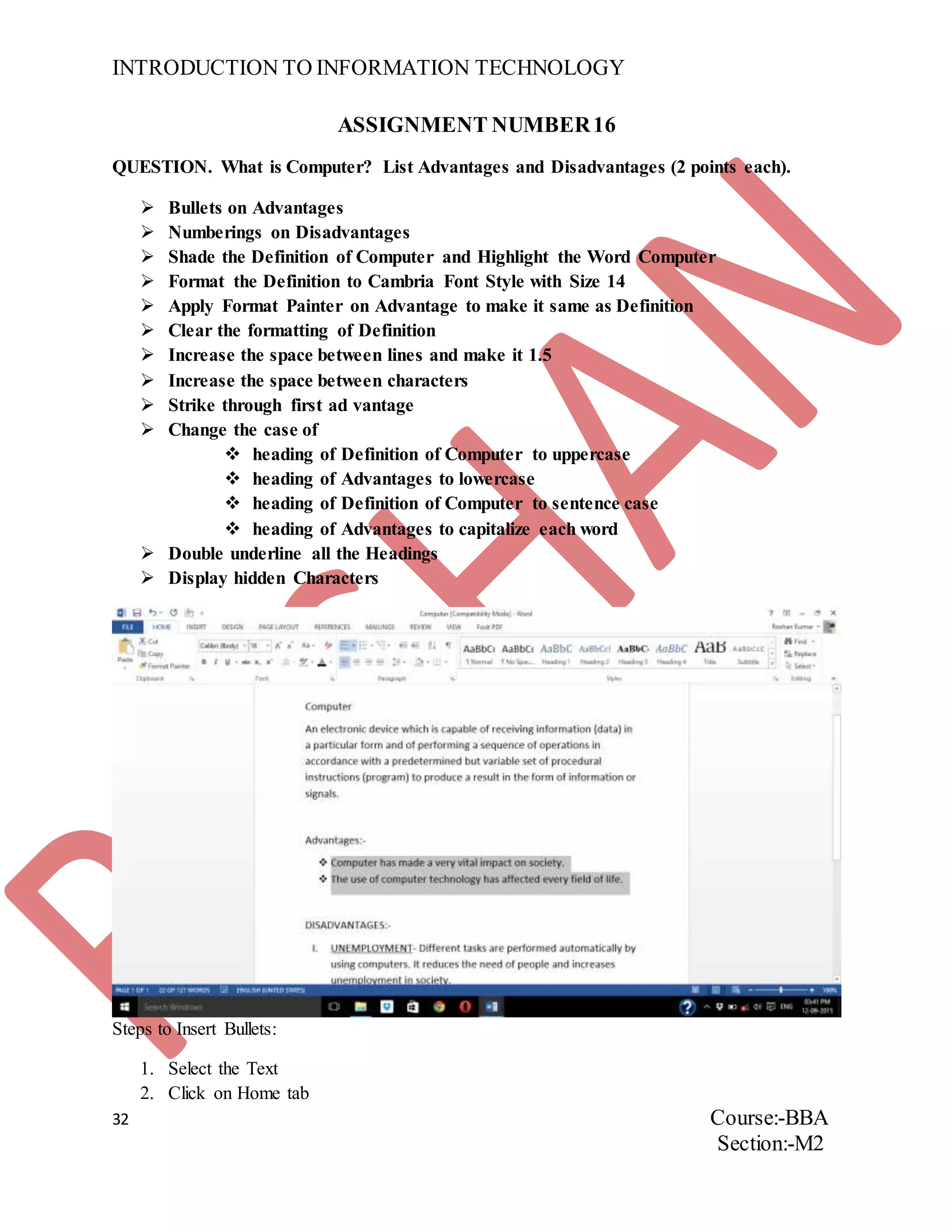 INTRODUCTION TO INFORMATION TECHNOLOGY
32 Course:-BBA
Section:-M2
ASSIGNMENT NUMBER16
QUESTION. What is Computer? List Advantages and Disadvantages (2 points each).
 Bullets on Advantages
 Numberings on Disadvantages
 Shade the Definition of Computer and Highlight the Word Computer
 Format the Definition to Cambria Font Style with Size 14
 Apply Format Painter on Advantage to make it same as Definition
 Clear the formatting of Definition
 Increase the space between lines and make it 1.5
 Increase the space between characters
 Strike through first ad vantage
 Change the case of
 heading of Definition of Computer to uppercase
 heading of Advantages to lowercase
 heading of Definition of Computer to sentence case
 heading of Advantages to capitalize each word
 Double underline all the Headings
 Display hidden Characters
Steps to Insert Bullets:
1. Select the Text
2. Click on Home tab
 