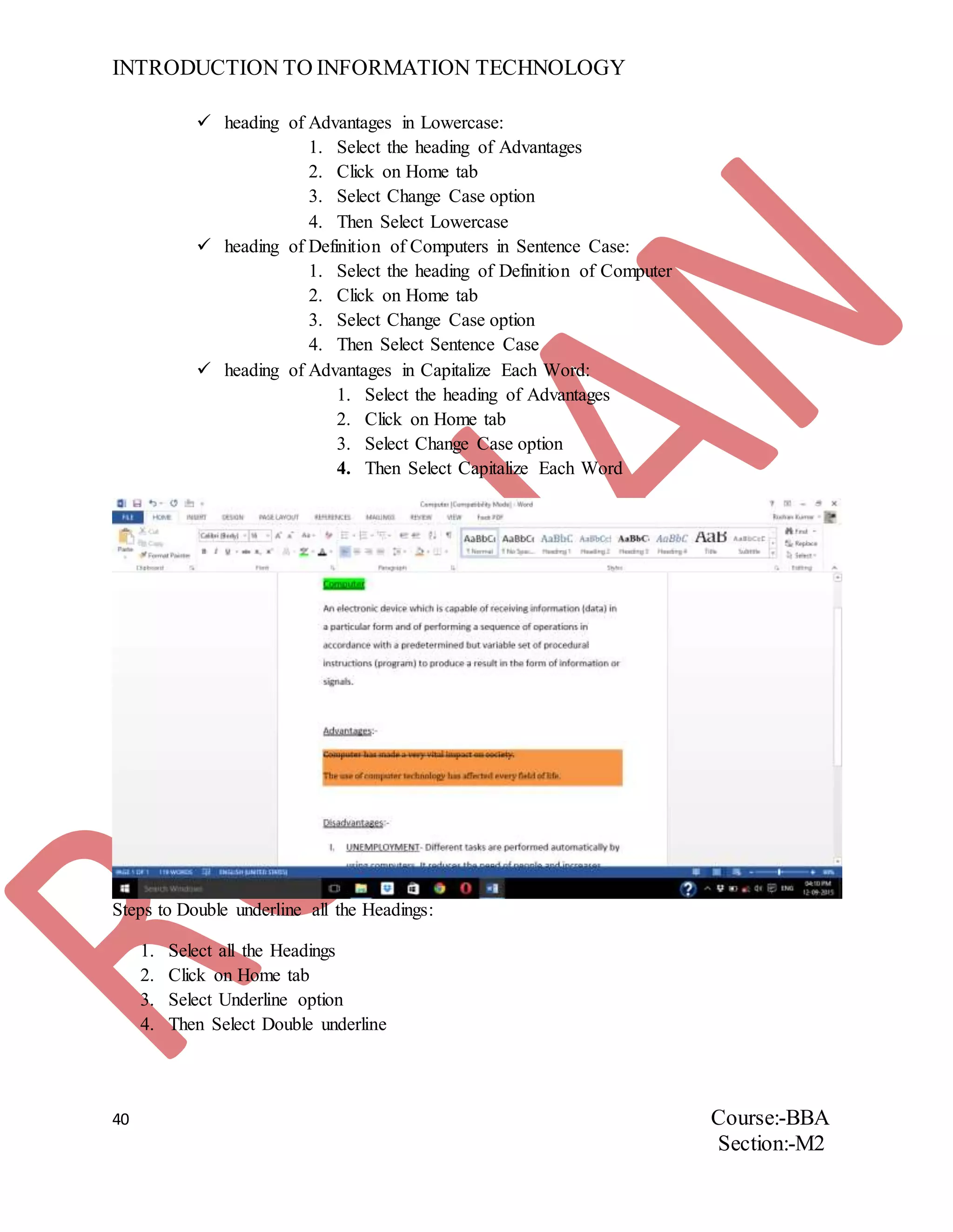 INTRODUCTION TO INFORMATION TECHNOLOGY
40 Course:-BBA
Section:-M2
 heading of Advantages in Lowercase:
1. Select the heading of Advantages
2. Click on Home tab
3. Select Change Case option
4. Then Select Lowercase
 heading of Definition of Computers in Sentence Case:
1. Select the heading of Definition of Computer
2. Click on Home tab
3. Select Change Case option
4. Then Select Sentence Case
 heading of Advantages in Capitalize Each Word:
1. Select the heading of Advantages
2. Click on Home tab
3. Select Change Case option
4. Then Select Capitalize Each Word
Steps to Double underline all the Headings:
1. Select all the Headings
2. Click on Home tab
3. Select Underline option
4. Then Select Double underline
 