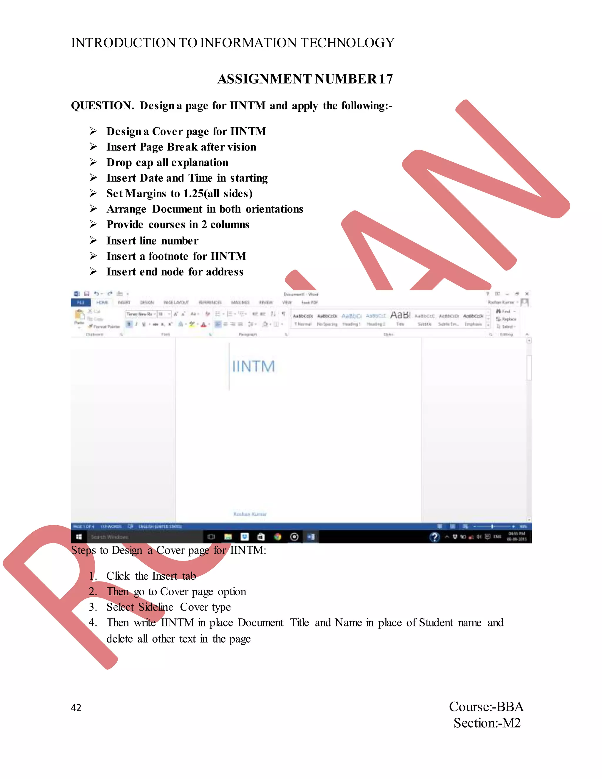 INTRODUCTION TO INFORMATION TECHNOLOGY
42 Course:-BBA
Section:-M2
ASSIGNMENT NUMBER17
QUESTION. Designa page for IINTM and apply the following:-
 Designa Cover page for IINTM
 Insert Page Break after vision
 Drop cap all explanation
 Insert Date and Time in starting
 Set Margins to 1.25(all sides)
 Arrange Document in both orientations
 Provide courses in 2 columns
 Insert line number
 Insert a footnote for IINTM
 Insert end node for address
Steps to Design a Cover page for IINTM:
1. Click the Insert tab
2. Then go to Cover page option
3. Select Sideline Cover type
4. Then write IINTM in place Document Title and Name in place of Student name and
delete all other text in the page
 