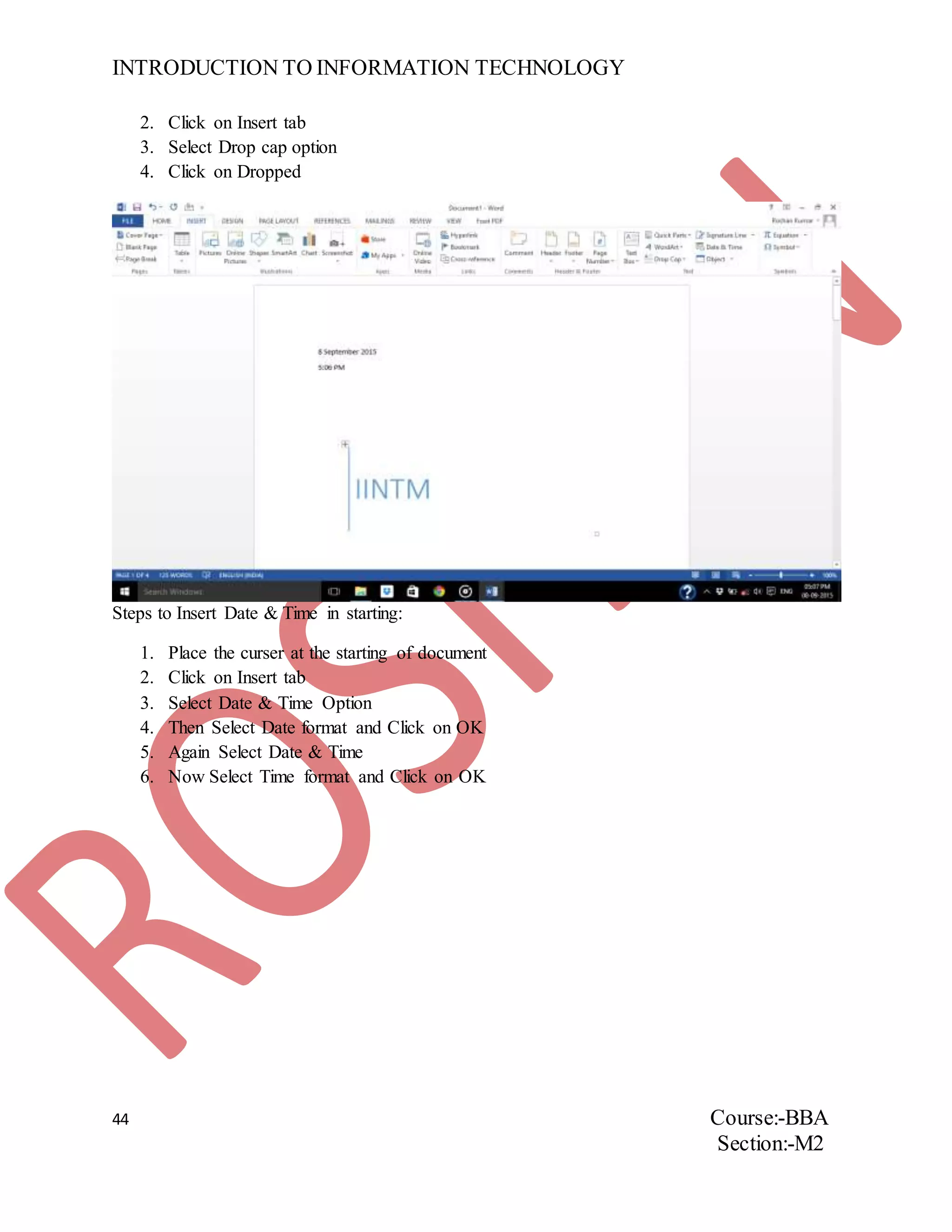INTRODUCTION TO INFORMATION TECHNOLOGY
44 Course:-BBA
Section:-M2
2. Click on Insert tab
3. Select Drop cap option
4. Click on Dropped
Steps to Insert Date & Time in starting:
1. Place the curser at the starting of document
2. Click on Insert tab
3. Select Date & Time Option
4. Then Select Date format and Click on OK
5. Again Select Date & Time
6. Now Select Time format and Click on OK
 