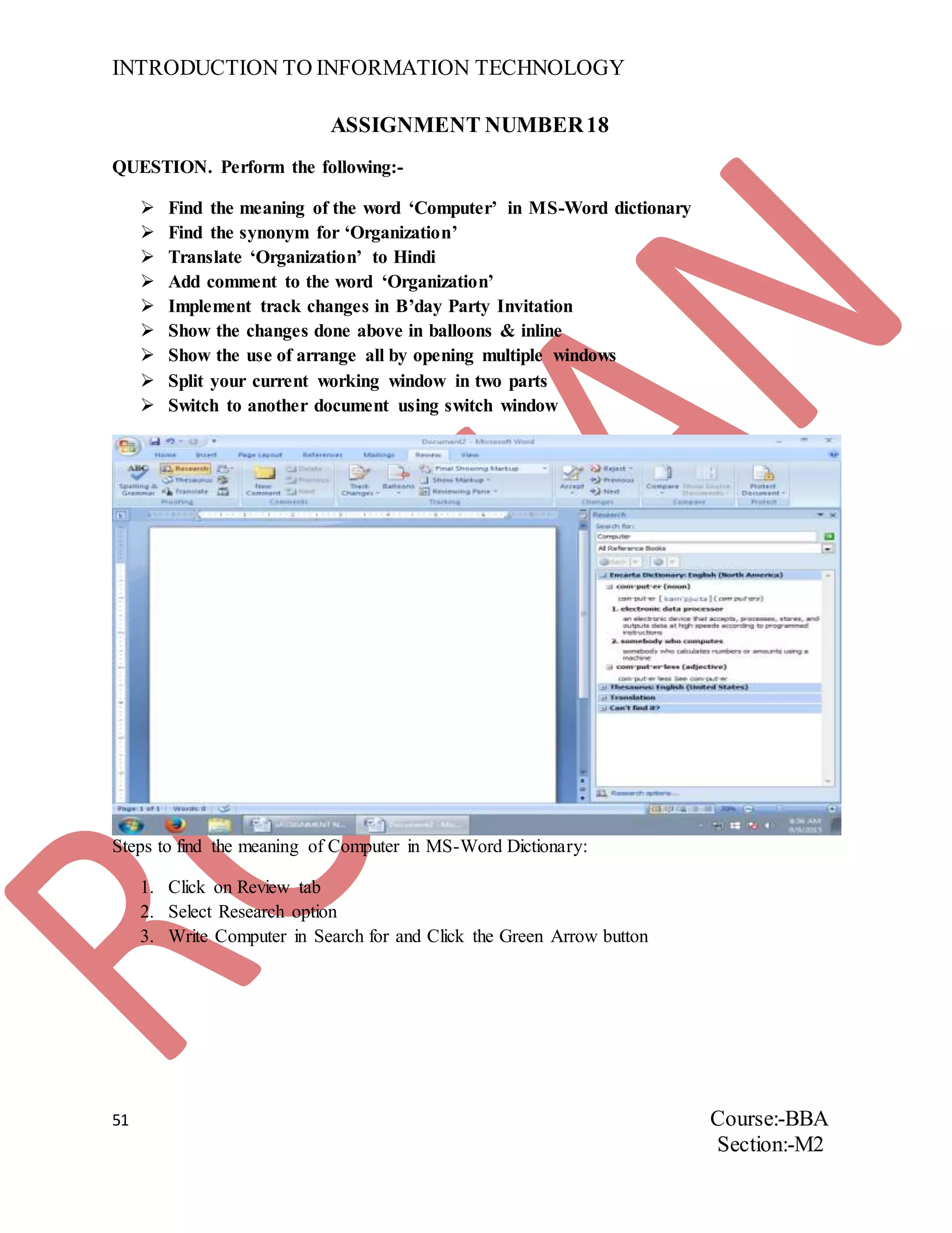 INTRODUCTION TO INFORMATION TECHNOLOGY
51 Course:-BBA
Section:-M2
ASSIGNMENT NUMBER18
QUESTION. Perform the following:-
 Find the meaning of the word ‘Computer’ in MS-Word dictionary
 Find the synonym for ‘Organization’
 Translate ‘Organization’ to Hindi
 Add comment to the word ‘Organization’
 Implement track changes in B’day Party Invitation
 Show the changes done above in balloons & inline
 Show the use of arrange all by opening multiple windows
 Split your current working window in two parts
 Switch to another document using switch window
Steps to find the meaning of Computer in MS-Word Dictionary:
1. Click on Review tab
2. Select Research option
3. Write Computer in Search for and Click the Green Arrow button
 