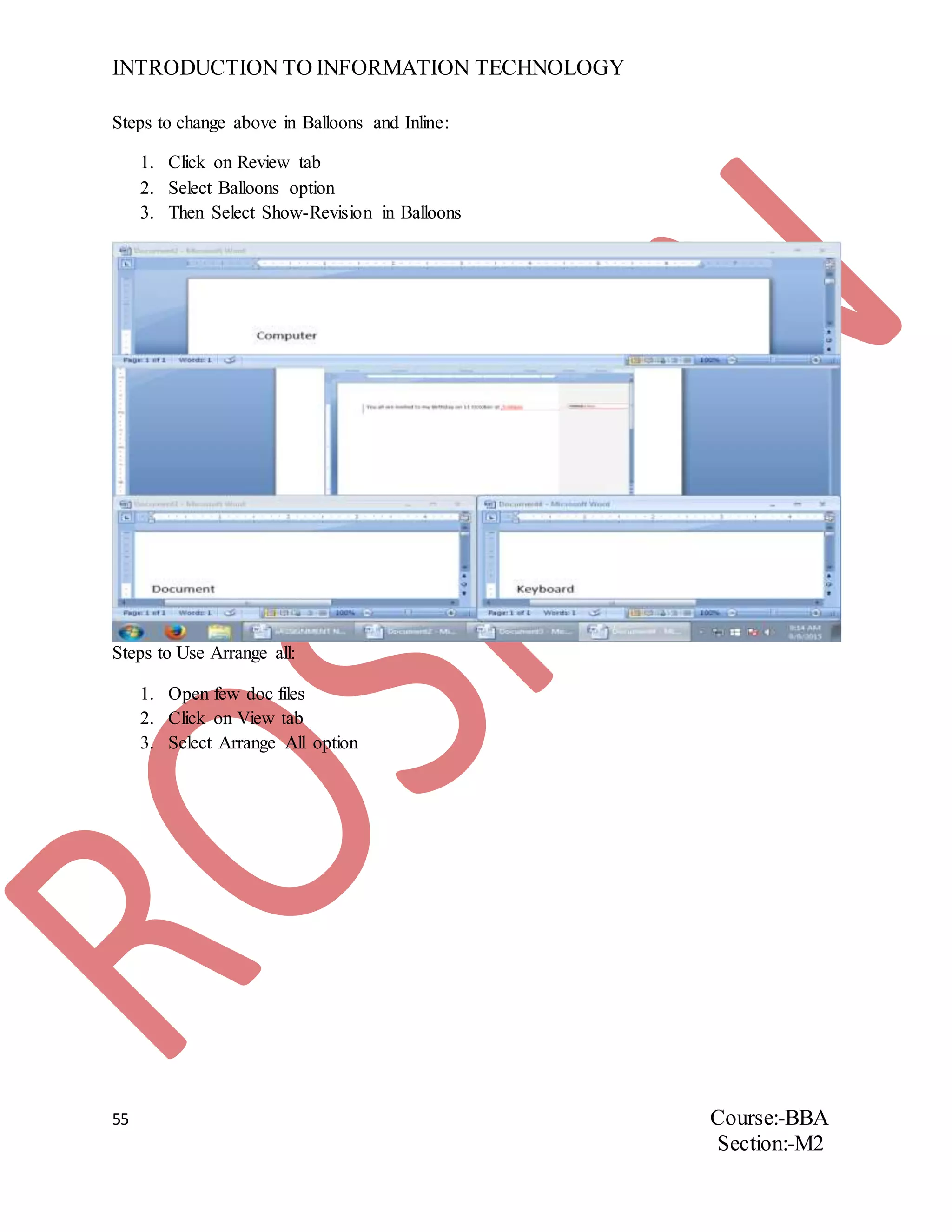 INTRODUCTION TO INFORMATION TECHNOLOGY
55 Course:-BBA
Section:-M2
Steps to change above in Balloons and Inline:
1. Click on Review tab
2. Select Balloons option
3. Then Select Show-Revision in Balloons
Steps to Use Arrange all:
1. Open few doc files
2. Click on View tab
3. Select Arrange All option
 