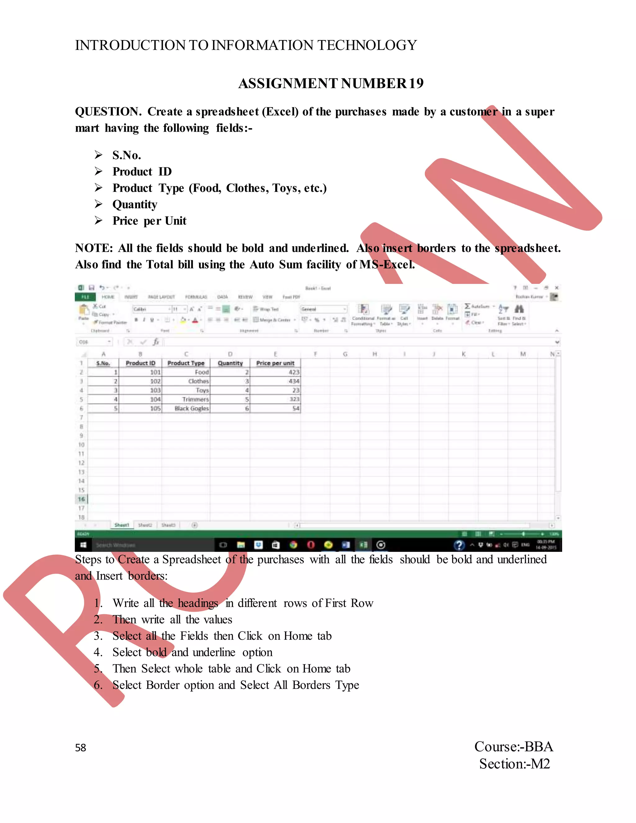 INTRODUCTION TO INFORMATION TECHNOLOGY
58 Course:-BBA
Section:-M2
ASSIGNMENT NUMBER19
QUESTION. Create a spreadsheet (Excel) of the purchases made by a customer in a super
mart having the following fields:-
 S.No.
 Product ID
 Product Type (Food, Clothes, Toys, etc.)
 Quantity
 Price per Unit
NOTE: All the fields should be bold and underlined. Also insert borders to the spreadsheet.
Also find the Total bill using the Auto Sum facility of MS-Excel.
Steps to Create a Spreadsheet of the purchases with all the fields should be bold and underlined
and Insert borders:
1. Write all the headings in different rows of First Row
2. Then write all the values
3. Select all the Fields then Click on Home tab
4. Select bold and underline option
5. Then Select whole table and Click on Home tab
6. Select Border option and Select All Borders Type
 