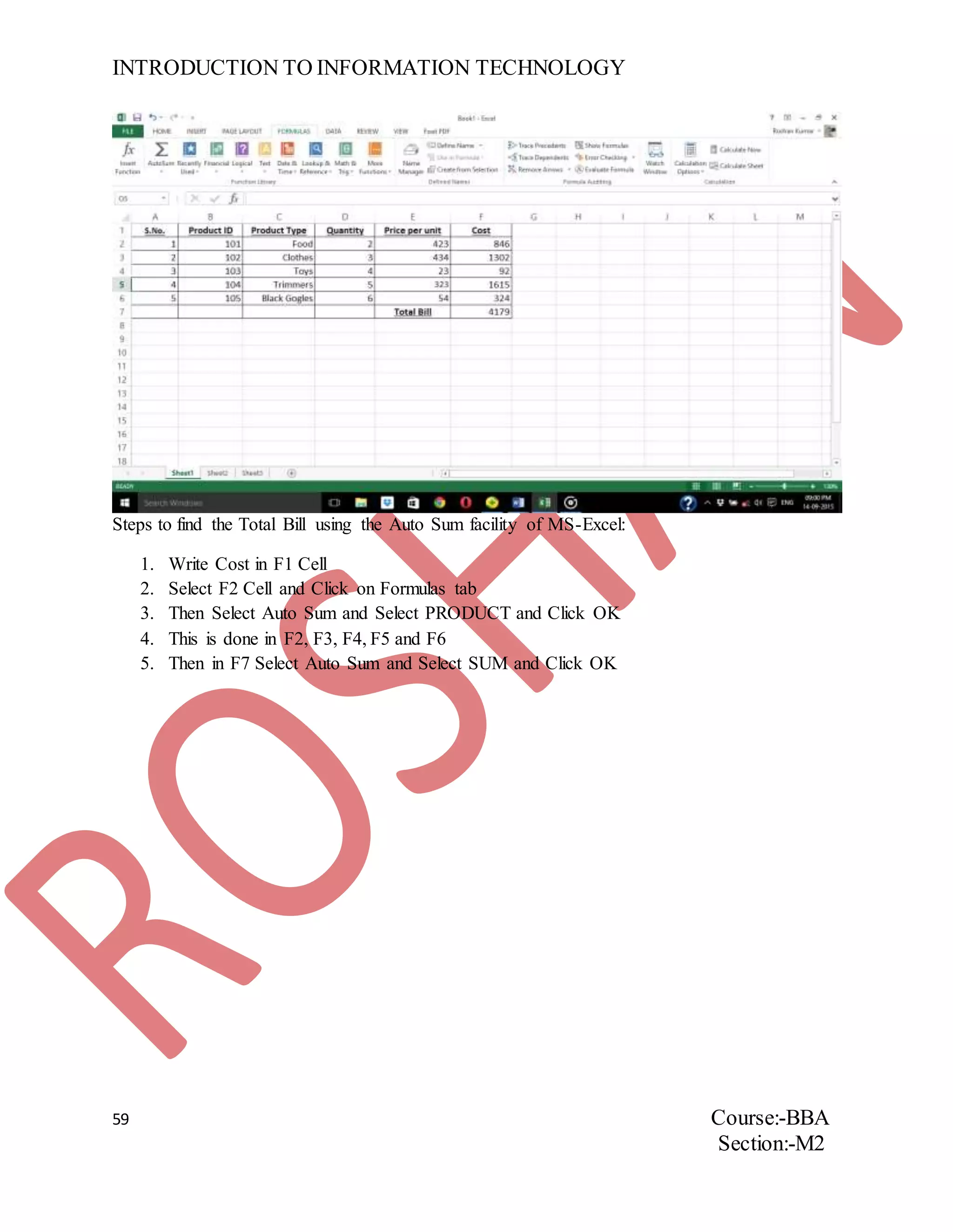 INTRODUCTION TO INFORMATION TECHNOLOGY
59 Course:-BBA
Section:-M2
Steps to find the Total Bill using the Auto Sum facility of MS-Excel:
1. Write Cost in F1 Cell
2. Select F2 Cell and Click on Formulas tab
3. Then Select Auto Sum and Select PRODUCT and Click OK
4. This is done in F2, F3, F4, F5 and F6
5. Then in F7 Select Auto Sum and Select SUM and Click OK
 