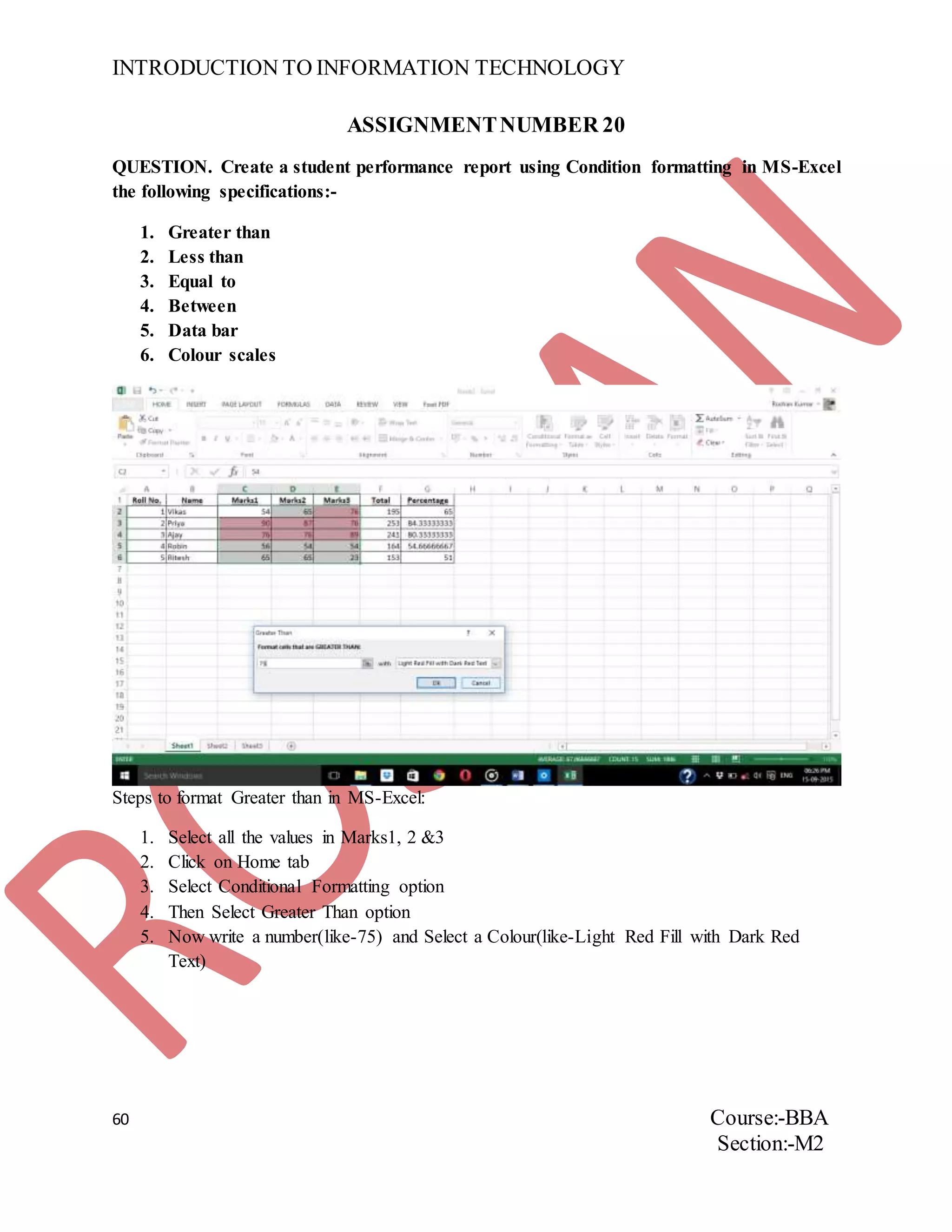 INTRODUCTION TO INFORMATION TECHNOLOGY
60 Course:-BBA
Section:-M2
ASSIGNMENTNUMBER 20
QUESTION. Create a student performance report using Condition formatting in MS-Excel
the following specifications:-
1. Greater than
2. Less than
3. Equal to
4. Between
5. Data bar
6. Colour scales
Steps to format Greater than in MS-Excel:
1. Select all the values in Marks1, 2 &3
2. Click on Home tab
3. Select Conditional Formatting option
4. Then Select Greater Than option
5. Now write a number(like-75) and Select a Colour(like-Light Red Fill with Dark Red
Text)
 