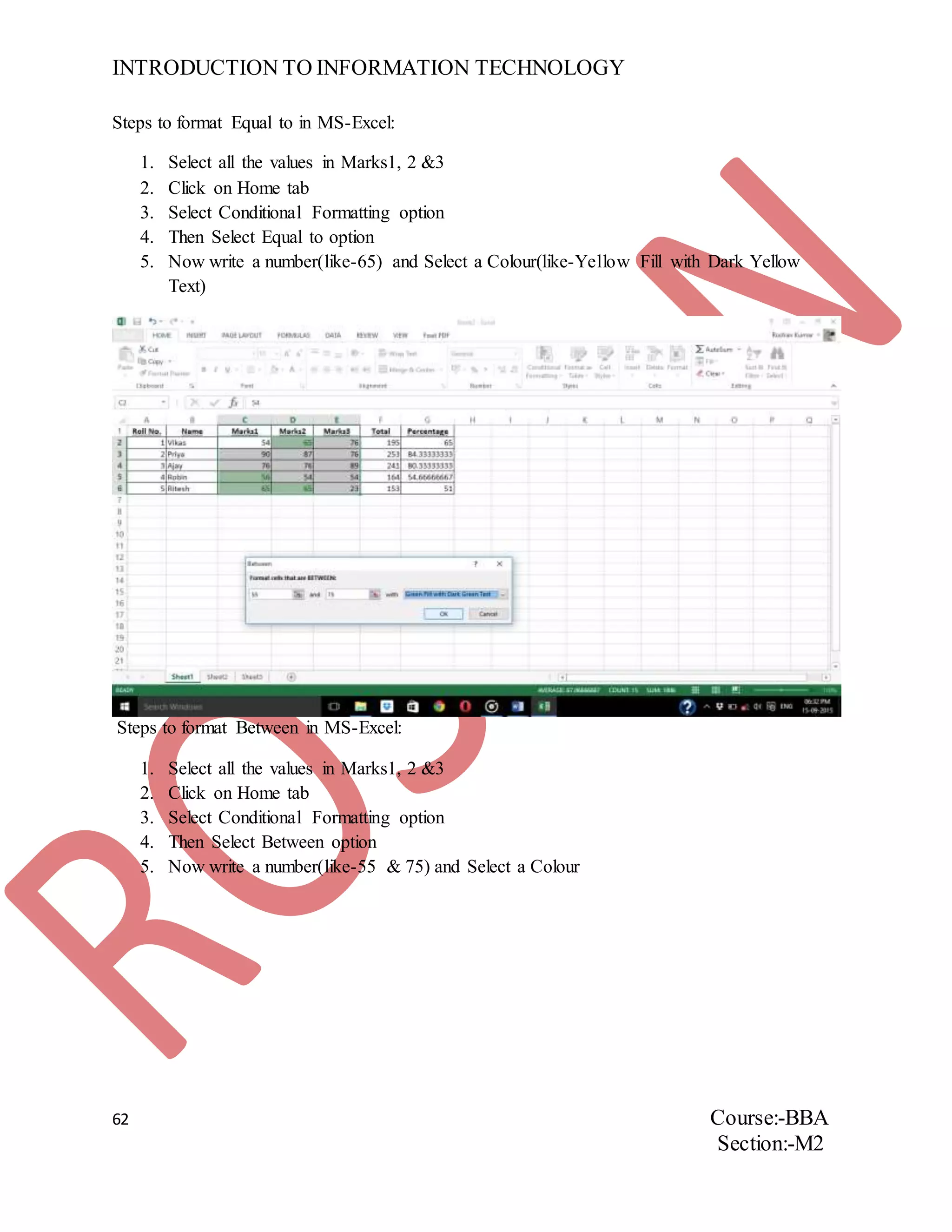 INTRODUCTION TO INFORMATION TECHNOLOGY
62 Course:-BBA
Section:-M2
Steps to format Equal to in MS-Excel:
1. Select all the values in Marks1, 2 &3
2. Click on Home tab
3. Select Conditional Formatting option
4. Then Select Equal to option
5. Now write a number(like-65) and Select a Colour(like-Yellow Fill with Dark Yellow
Text)
Steps to format Between in MS-Excel:
1. Select all the values in Marks1, 2 &3
2. Click on Home tab
3. Select Conditional Formatting option
4. Then Select Between option
5. Now write a number(like-55 & 75) and Select a Colour
 