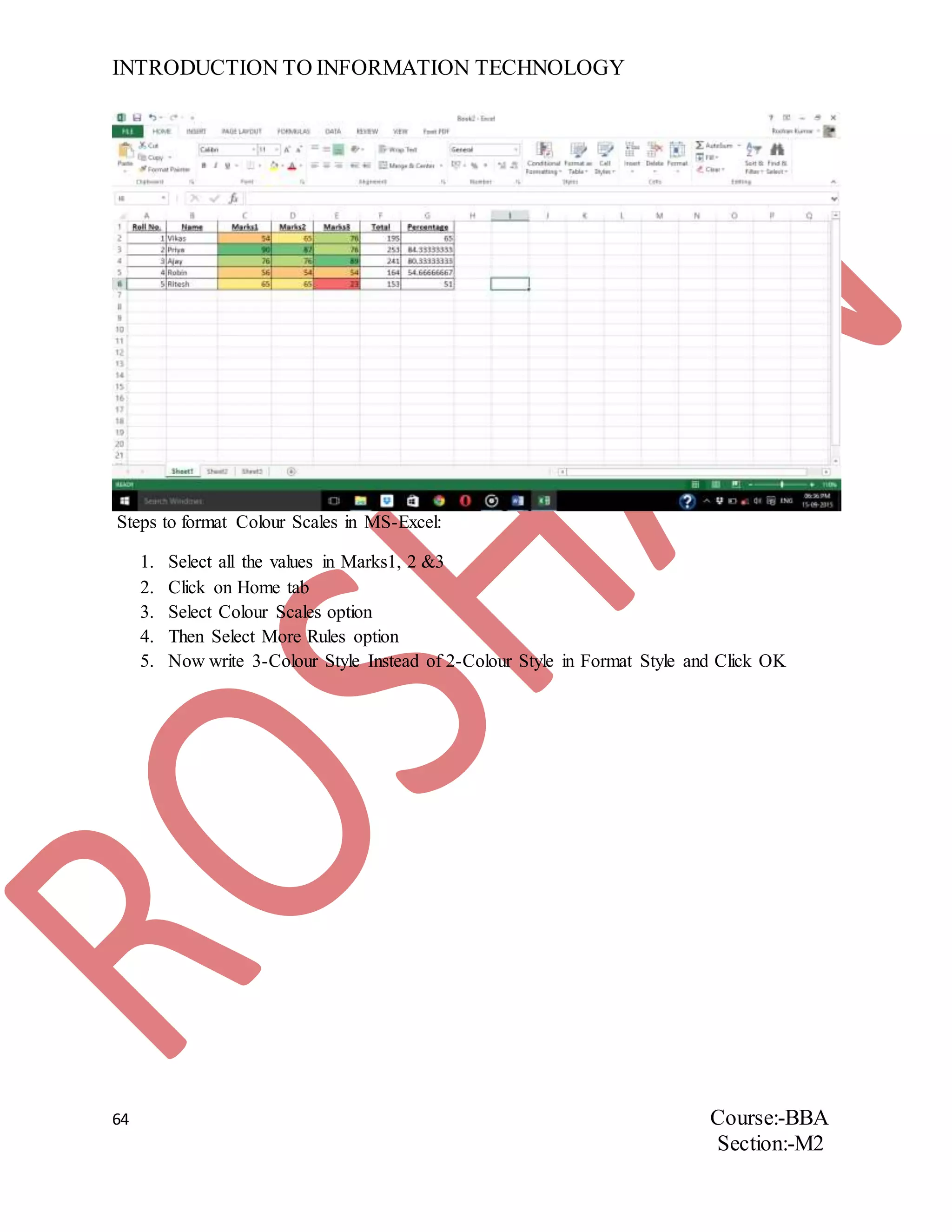 INTRODUCTION TO INFORMATION TECHNOLOGY
64 Course:-BBA
Section:-M2
Steps to format Colour Scales in MS-Excel:
1. Select all the values in Marks1, 2 &3
2. Click on Home tab
3. Select Colour Scales option
4. Then Select More Rules option
5. Now write 3-Colour Style Instead of 2-Colour Style in Format Style and Click OK
 