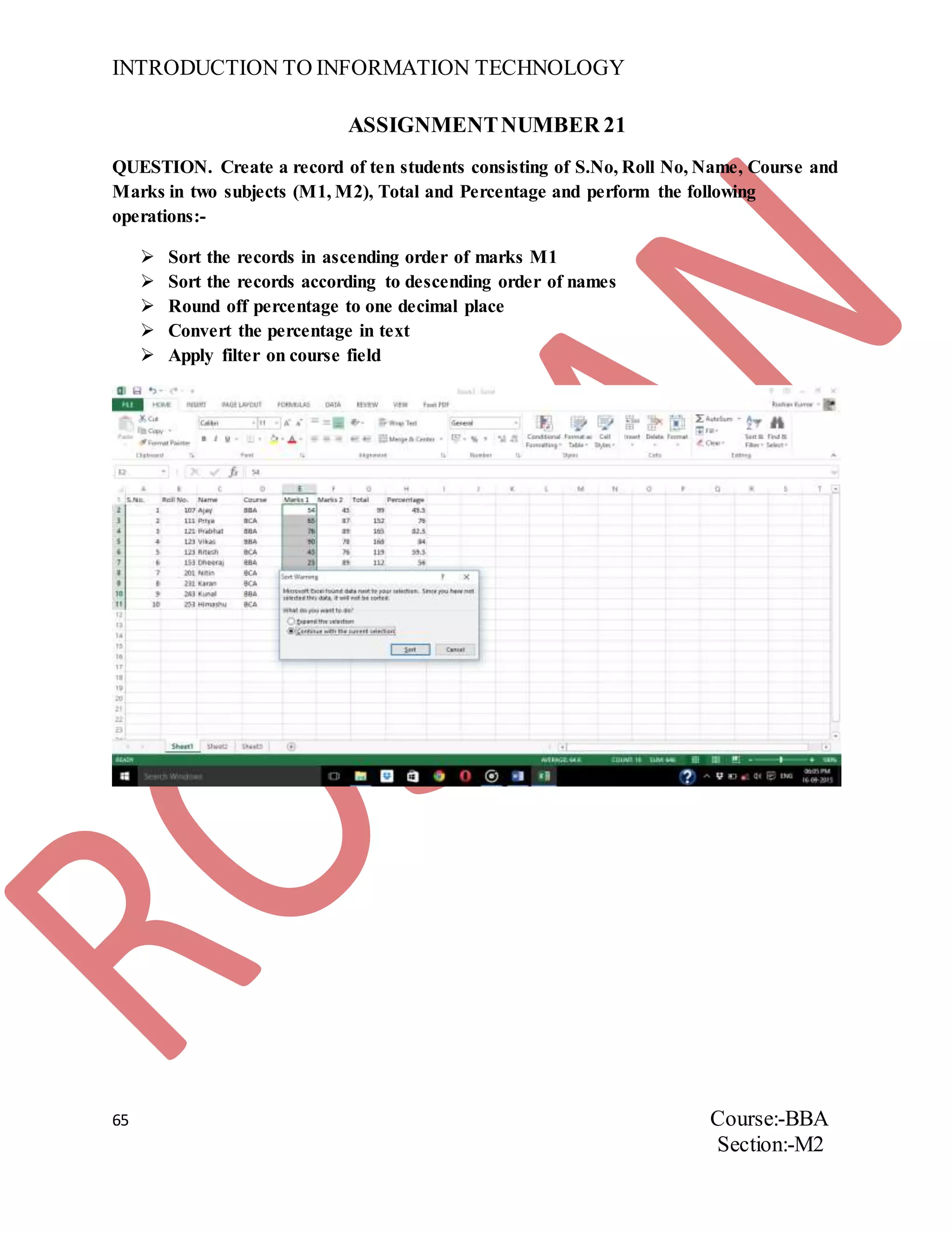INTRODUCTION TO INFORMATION TECHNOLOGY
65 Course:-BBA
Section:-M2
ASSIGNMENTNUMBER 21
QUESTION. Create a record of ten students consisting of S.No, Roll No, Name, Course and
Marks in two subjects (M1, M2), Total and Percentage and perform the following
operations:-
 Sort the records in ascending order of marks M1
 Sort the records according to descending order of names
 Round off percentage to one decimal place
 Convert the percentage in text
 Apply filter on course field
 