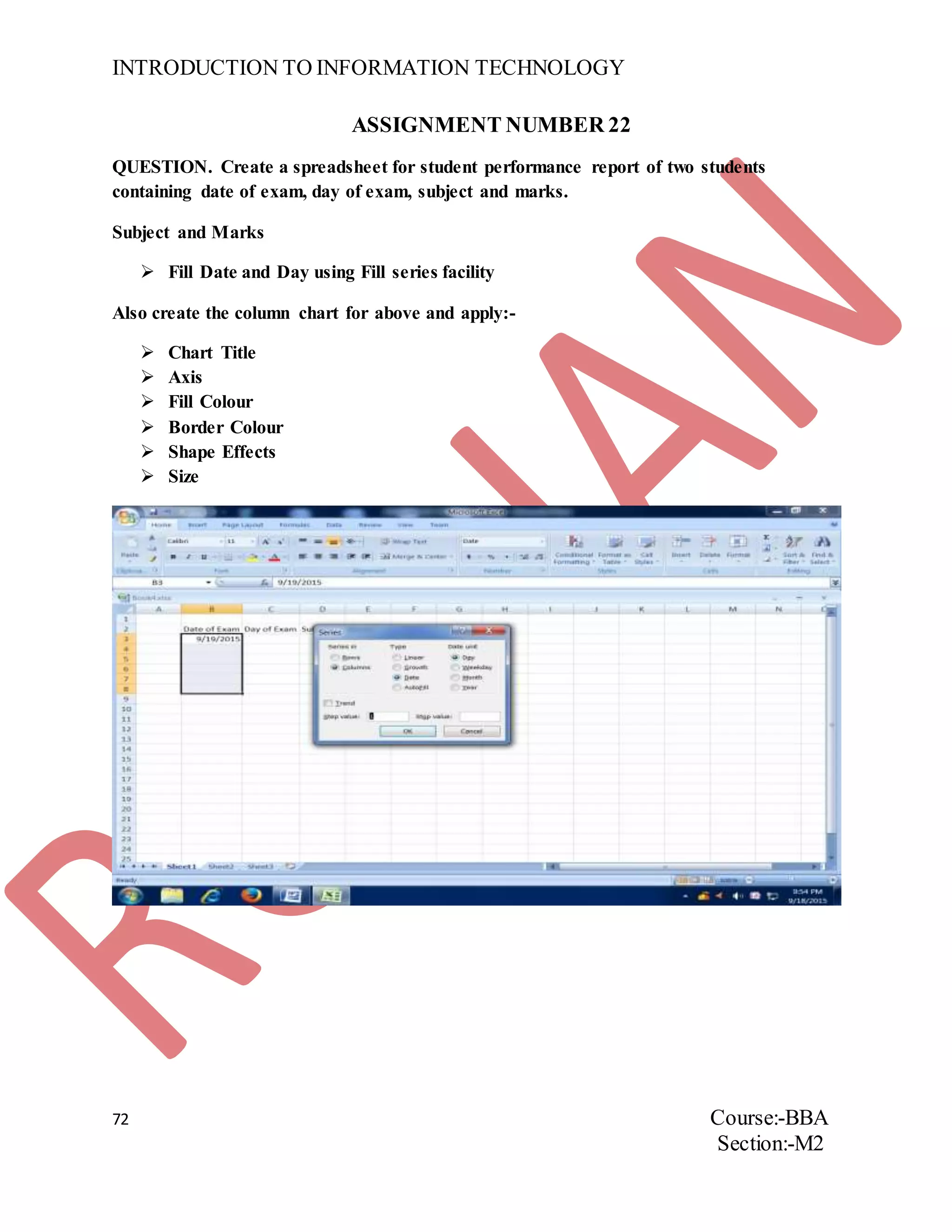 INTRODUCTION TO INFORMATION TECHNOLOGY
72 Course:-BBA
Section:-M2
ASSIGNMENT NUMBER 22
QUESTION. Create a spreadsheet for student performance report of two students
containing date of exam, day of exam, subject and marks.
Subject and Marks
 Fill Date and Day using Fill series facility
Also create the column chart for above and apply:-
 Chart Title
 Axis
 Fill Colour
 Border Colour
 Shape Effects
 Size
 