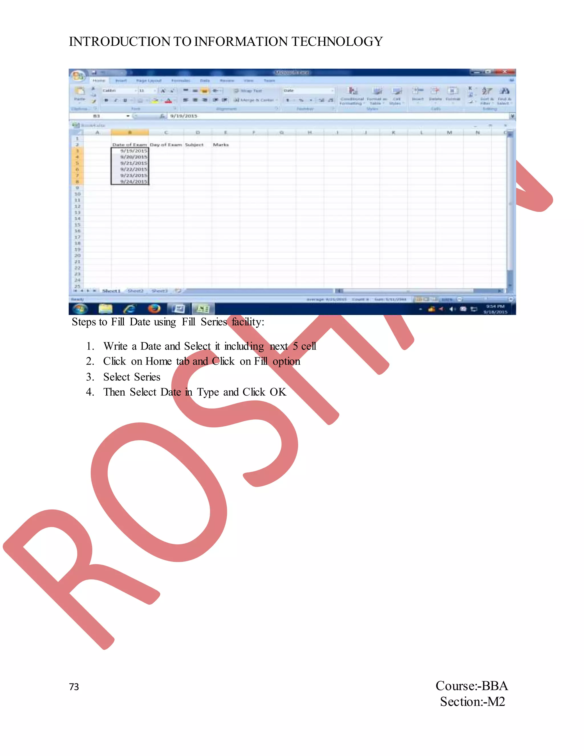 INTRODUCTION TO INFORMATION TECHNOLOGY
73 Course:-BBA
Section:-M2
Steps to Fill Date using Fill Series facility:
1. Write a Date and Select it including next 5 cell
2. Click on Home tab and Click on Fill option
3. Select Series
4. Then Select Date in Type and Click OK
 