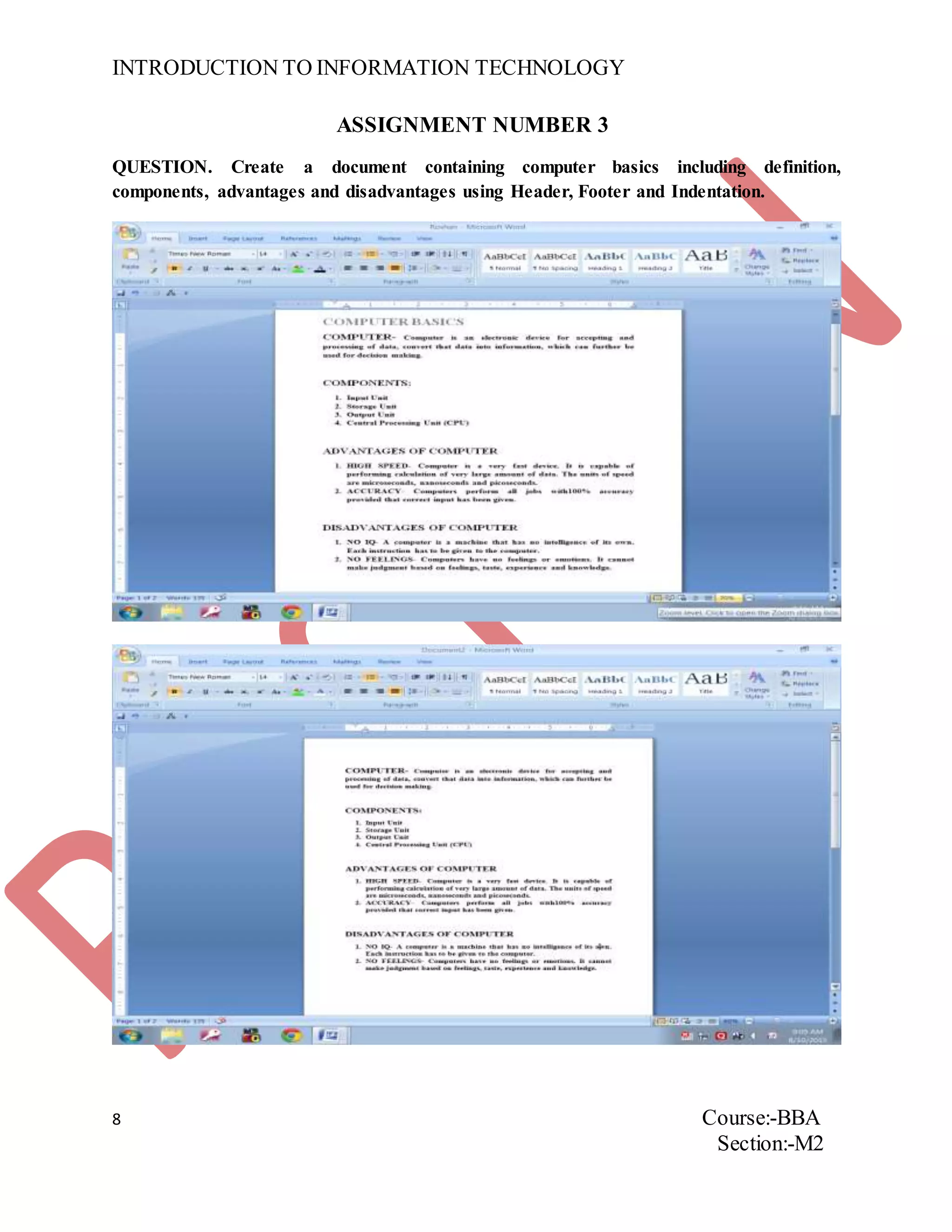 INTRODUCTION TO INFORMATION TECHNOLOGY
8 Course:-BBA
Section:-M2
ASSIGNMENT NUMBER 3
QUESTION. Create a document containing computer basics including definition,
components, advantages and disadvantages using Header, Footer and Indentation.
 
