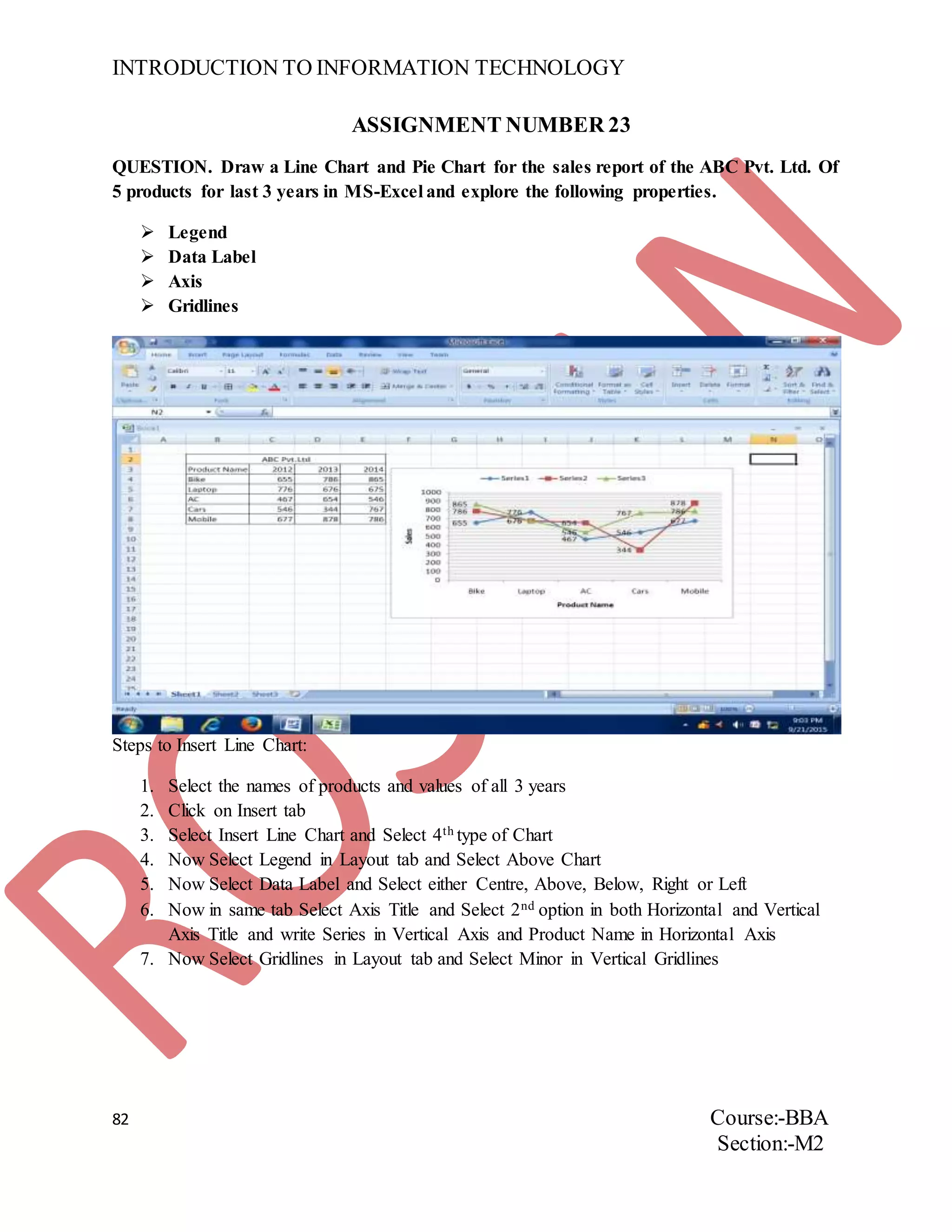 INTRODUCTION TO INFORMATION TECHNOLOGY
82 Course:-BBA
Section:-M2
ASSIGNMENT NUMBER 23
QUESTION. Draw a Line Chart and Pie Chart for the sales report of the ABC Pvt. Ltd. Of
5 products for last 3 years in MS-Excel and explore the following properties.
 Legend
 Data Label
 Axis
 Gridlines
Steps to Insert Line Chart:
1. Select the names of products and values of all 3 years
2. Click on Insert tab
3. Select Insert Line Chart and Select 4th type of Chart
4. Now Select Legend in Layout tab and Select Above Chart
5. Now Select Data Label and Select either Centre, Above, Below, Right or Left
6. Now in same tab Select Axis Title and Select 2nd option in both Horizontal and Vertical
Axis Title and write Series in Vertical Axis and Product Name in Horizontal Axis
7. Now Select Gridlines in Layout tab and Select Minor in Vertical Gridlines
 