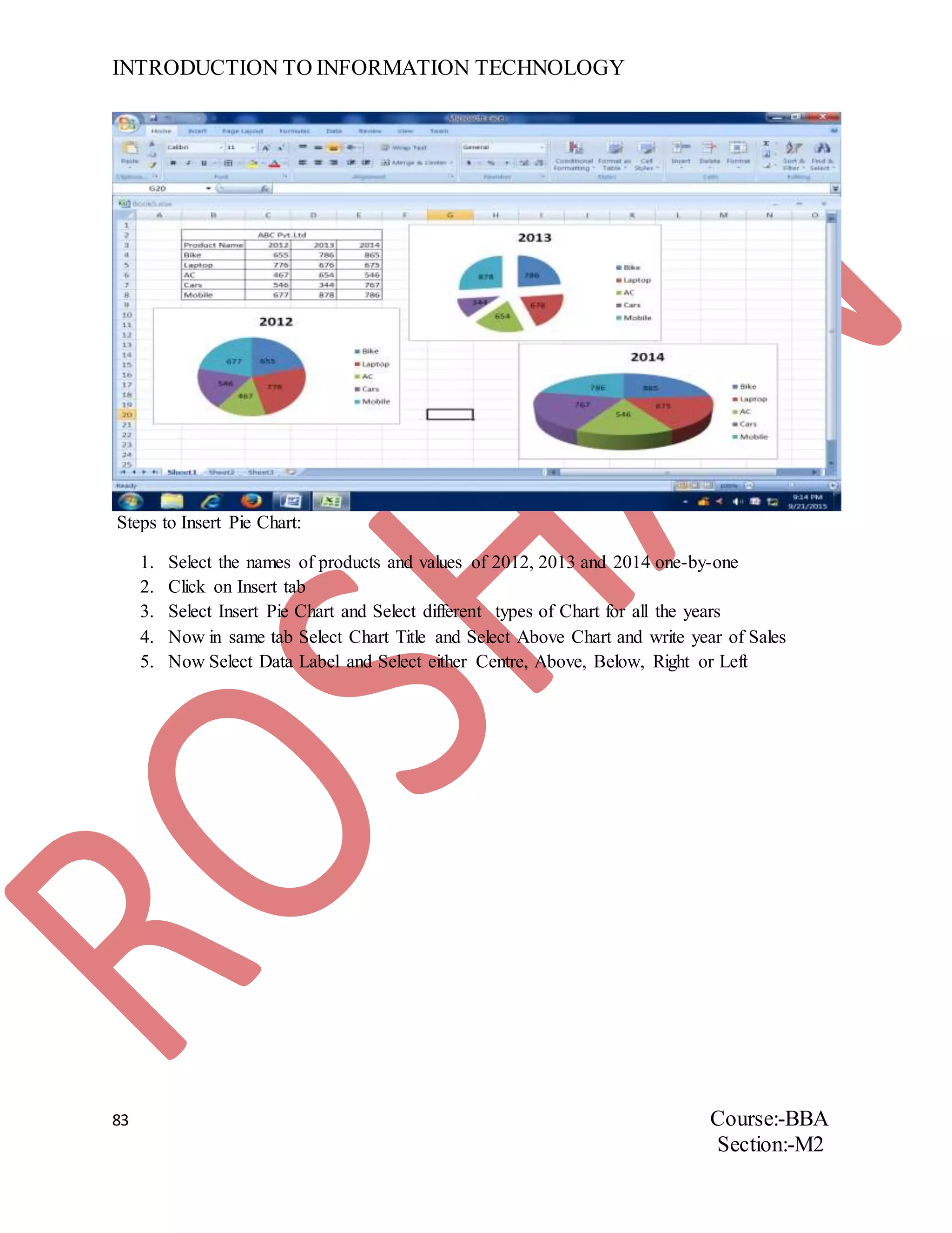 INTRODUCTION TO INFORMATION TECHNOLOGY
83 Course:-BBA
Section:-M2
Steps to Insert Pie Chart:
1. Select the names of products and values of 2012, 2013 and 2014 one-by-one
2. Click on Insert tab
3. Select Insert Pie Chart and Select different types of Chart for all the years
4. Now in same tab Select Chart Title and Select Above Chart and write year of Sales
5. Now Select Data Label and Select either Centre, Above, Below, Right or Left
 
