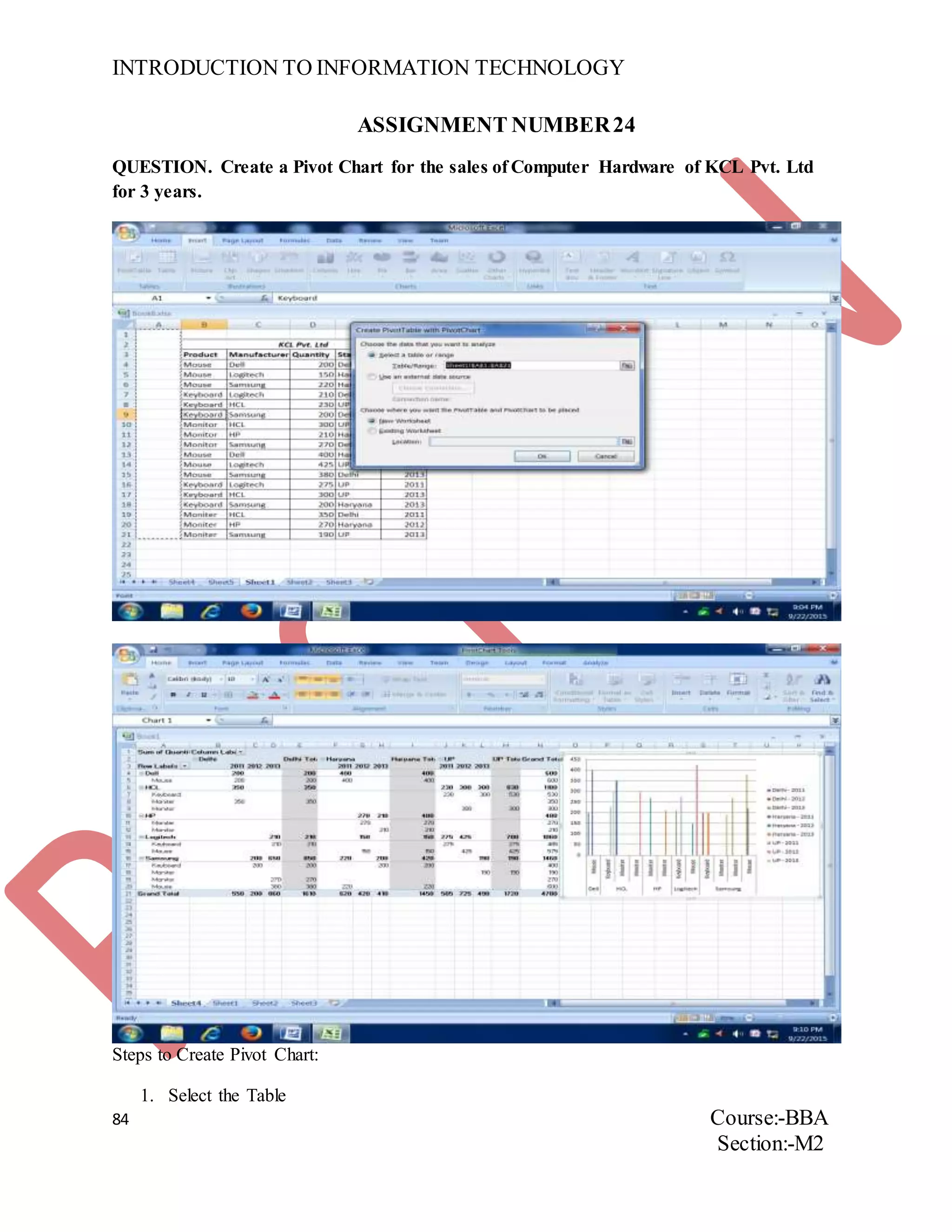 INTRODUCTION TO INFORMATION TECHNOLOGY
84 Course:-BBA
Section:-M2
ASSIGNMENT NUMBER24
QUESTION. Create a Pivot Chart for the sales of Computer Hardware of KCL Pvt. Ltd
for 3 years.
Steps to Create Pivot Chart:
1. Select the Table
 