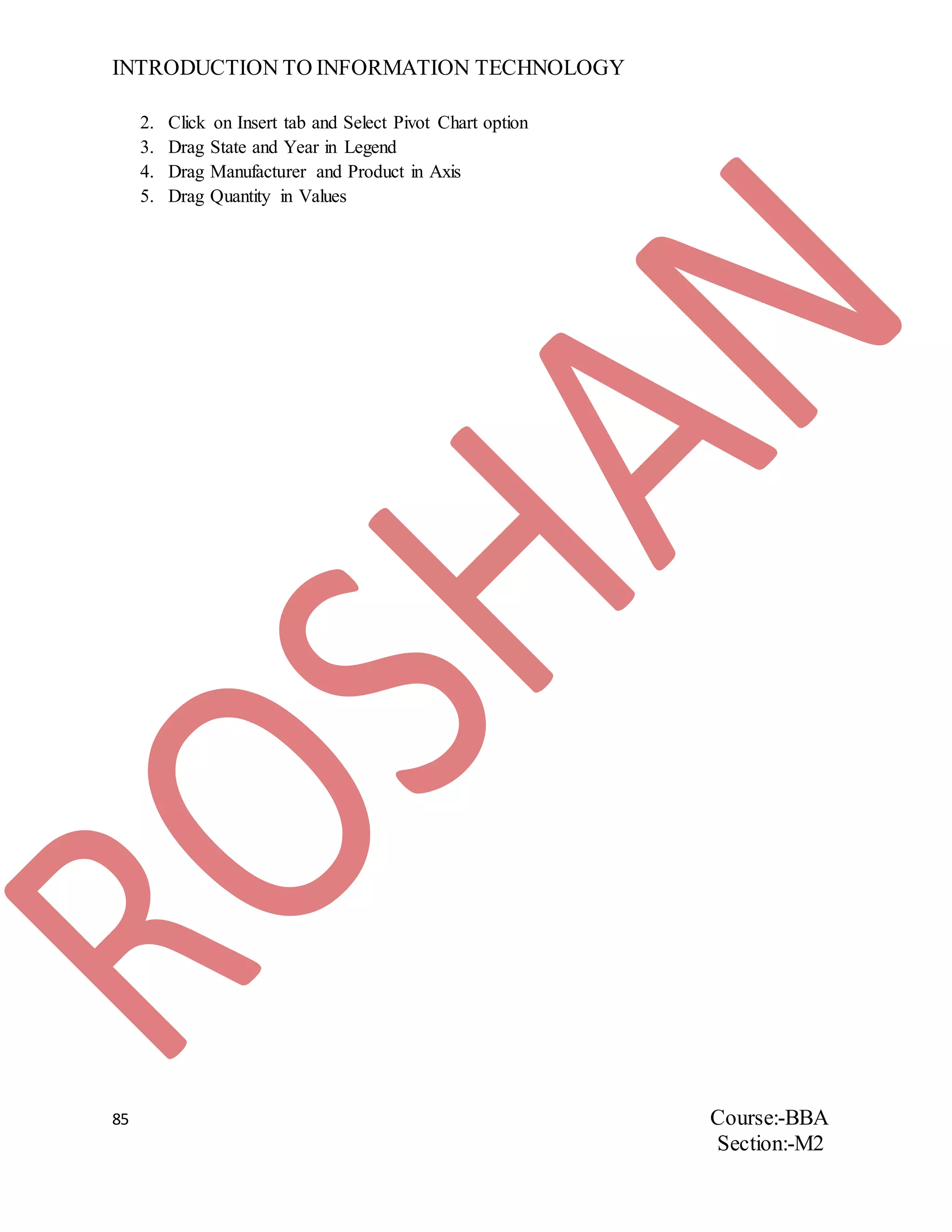 INTRODUCTION TO INFORMATION TECHNOLOGY
85 Course:-BBA
Section:-M2
2. Click on Insert tab and Select Pivot Chart option
3. Drag State and Year in Legend
4. Drag Manufacturer and Product in Axis
5. Drag Quantity in Values
 
