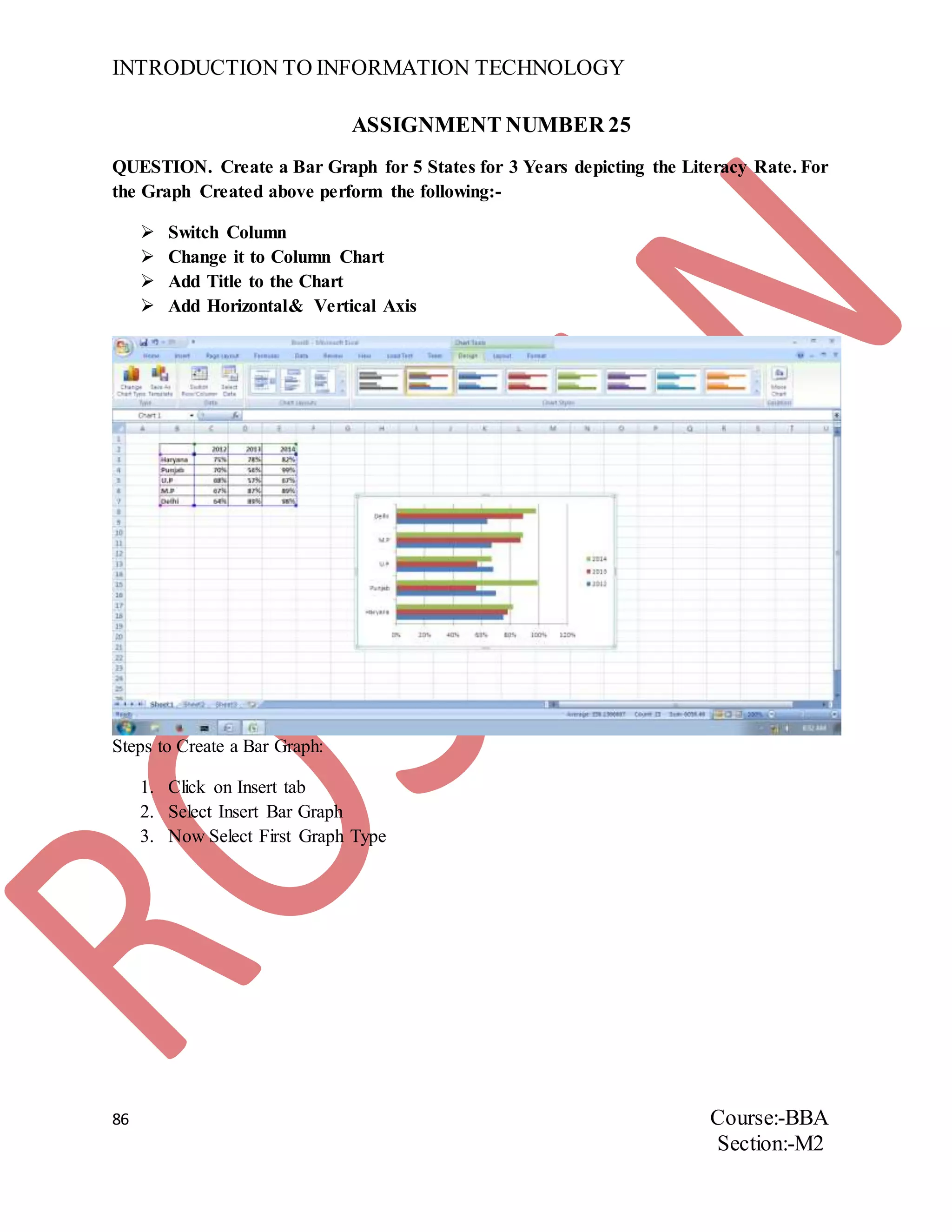 INTRODUCTION TO INFORMATION TECHNOLOGY
86 Course:-BBA
Section:-M2
ASSIGNMENT NUMBER 25
QUESTION. Create a Bar Graph for 5 States for 3 Years depicting the Literacy Rate. For
the Graph Created above perform the following:-
 Switch Column
 Change it to Column Chart
 Add Title to the Chart
 Add Horizontal& Vertical Axis
Steps to Create a Bar Graph:
1. Click on Insert tab
2. Select Insert Bar Graph
3. Now Select First Graph Type
 