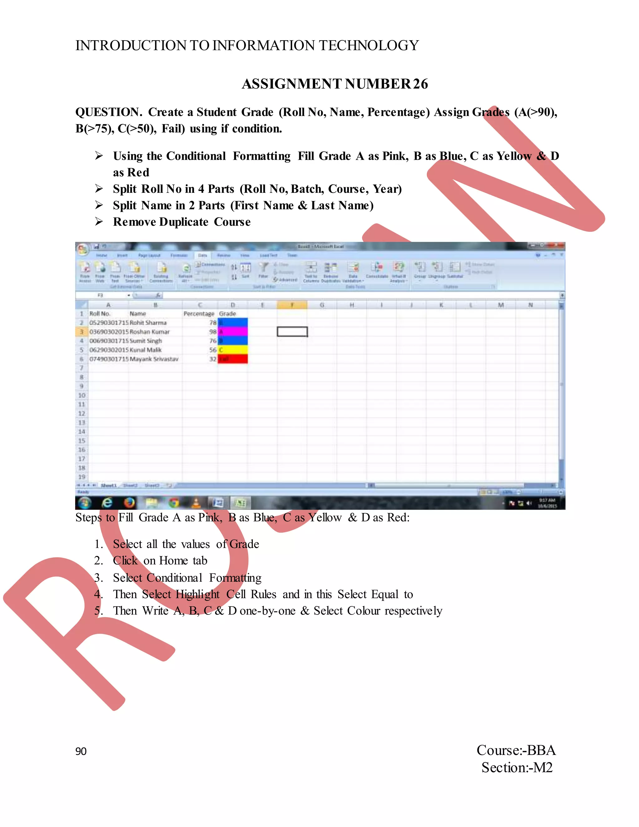 INTRODUCTION TO INFORMATION TECHNOLOGY
90 Course:-BBA
Section:-M2
ASSIGNMENT NUMBER26
QUESTION. Create a Student Grade (Roll No, Name, Percentage) Assign Grades (A(>90),
B(>75), C(>50), Fail) using if condition.
 Using the Conditional Formatting Fill Grade A as Pink, B as Blue, C as Yellow & D
as Red
 Split Roll No in 4 Parts (Roll No, Batch, Course, Year)
 Split Name in 2 Parts (First Name & Last Name)
 Remove Duplicate Course
Steps to Fill Grade A as Pink, B as Blue, C as Yellow & D as Red:
1. Select all the values of Grade
2. Click on Home tab
3. Select Conditional Formatting
4. Then Select Highlight Cell Rules and in this Select Equal to
5. Then Write A, B, C & D one-by-one & Select Colour respectively
 