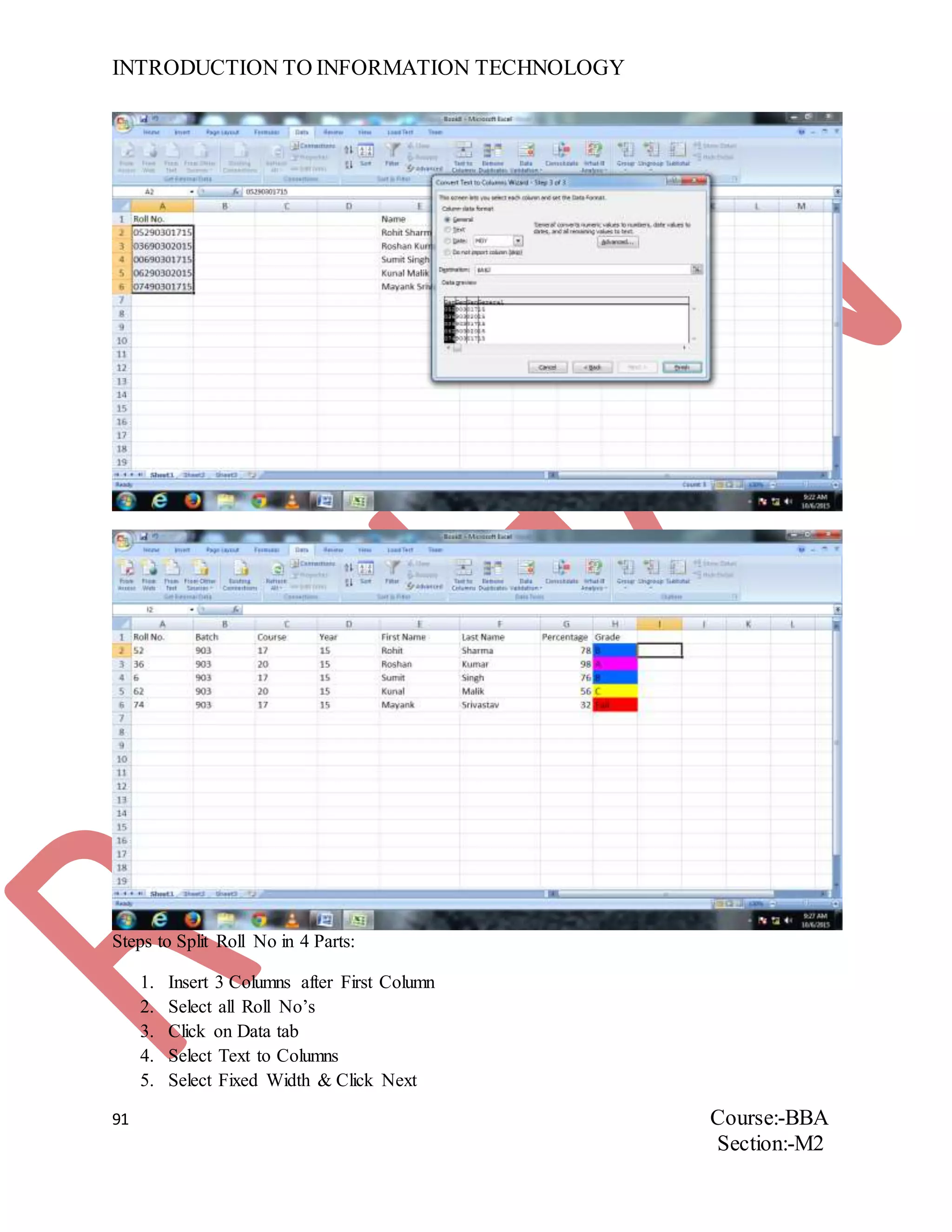 INTRODUCTION TO INFORMATION TECHNOLOGY
91 Course:-BBA
Section:-M2
Steps to Split Roll No in 4 Parts:
1. Insert 3 Columns after First Column
2. Select all Roll No’s
3. Click on Data tab
4. Select Text to Columns
5. Select Fixed Width & Click Next
 
