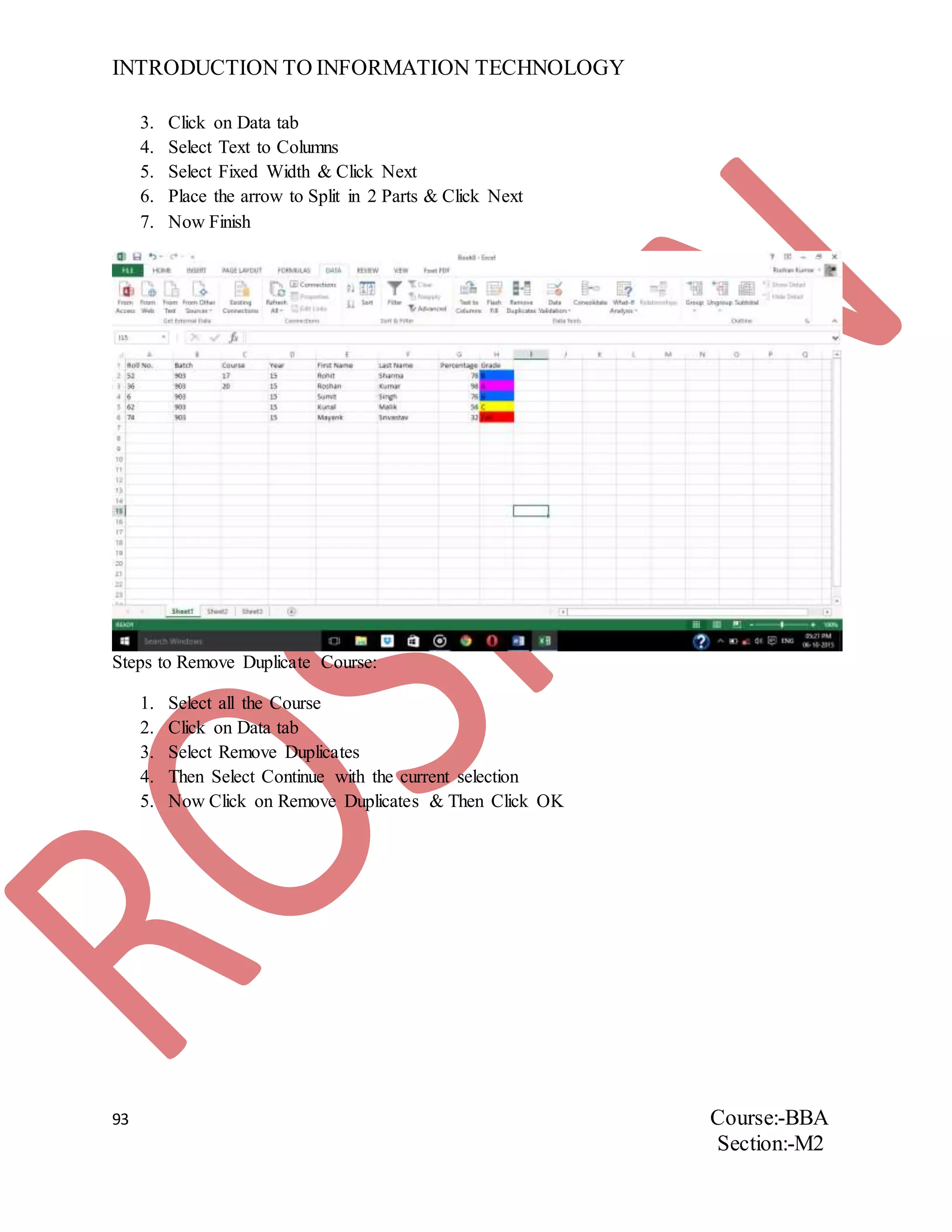INTRODUCTION TO INFORMATION TECHNOLOGY
93 Course:-BBA
Section:-M2
3. Click on Data tab
4. Select Text to Columns
5. Select Fixed Width & Click Next
6. Place the arrow to Split in 2 Parts & Click Next
7. Now Finish
Steps to Remove Duplicate Course:
1. Select all the Course
2. Click on Data tab
3. Select Remove Duplicates
4. Then Select Continue with the current selection
5. Now Click on Remove Duplicates & Then Click OK
 