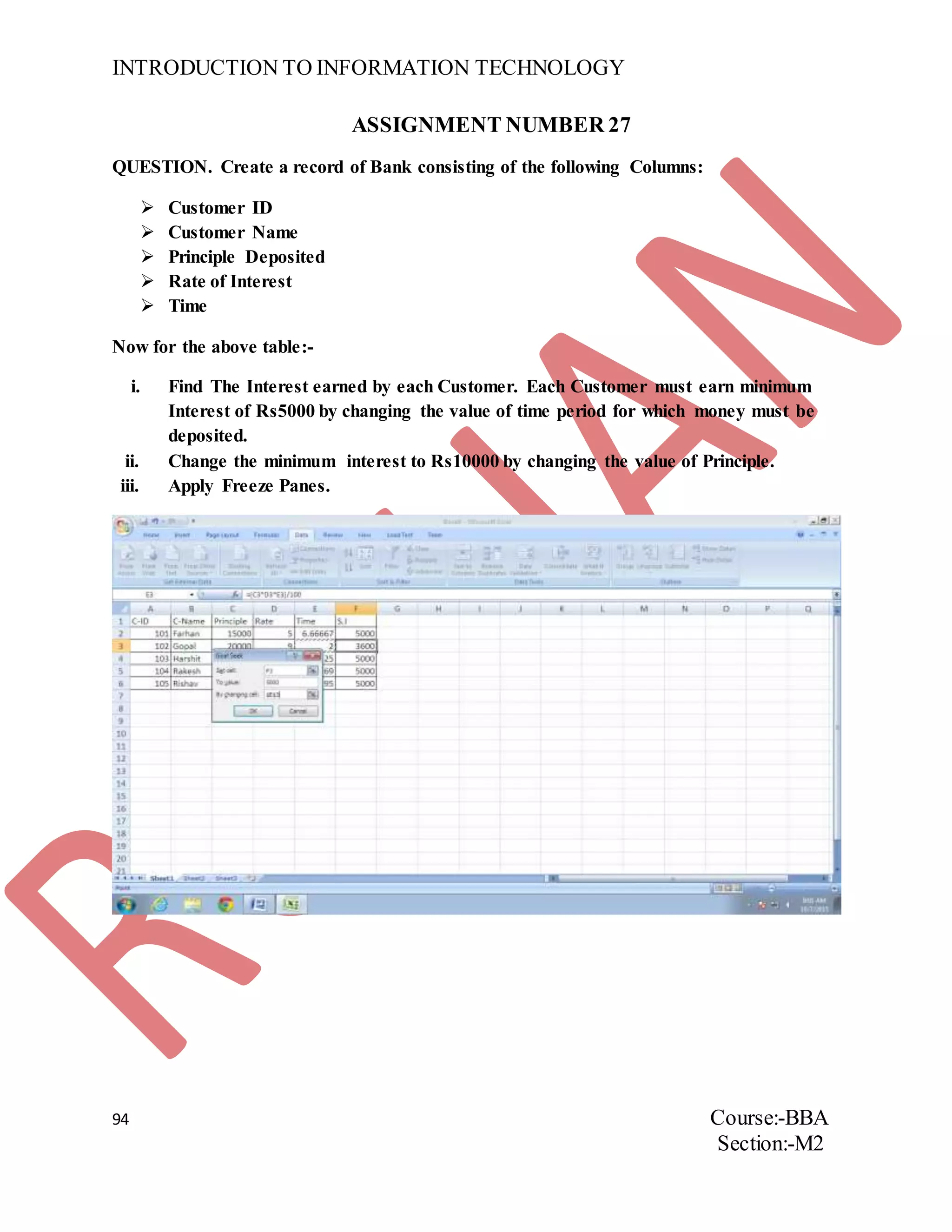 INTRODUCTION TO INFORMATION TECHNOLOGY
94 Course:-BBA
Section:-M2
ASSIGNMENT NUMBER 27
QUESTION. Create a record of Bank consisting of the following Columns:
 Customer ID
 Customer Name
 Principle Deposited
 Rate of Interest
 Time
Now for the above table:-
i. Find The Interest earned by each Customer. Each Customer must earn minimum
Interest of Rs5000 by changing the value of time period for which money must be
deposited.
ii. Change the minimum interest to Rs10000 by changing the value of Principle.
iii. Apply Freeze Panes.
 