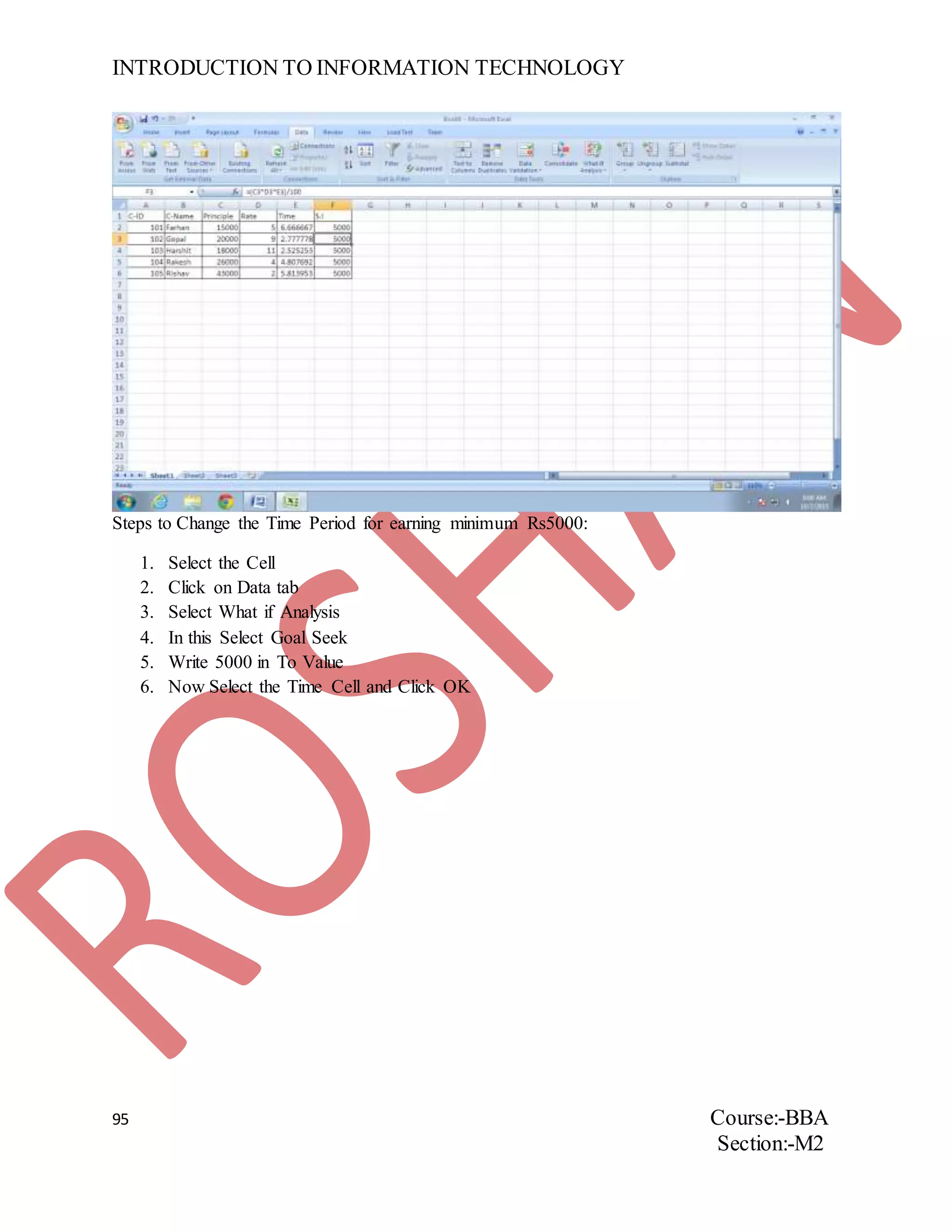 INTRODUCTION TO INFORMATION TECHNOLOGY
95 Course:-BBA
Section:-M2
Steps to Change the Time Period for earning minimum Rs5000:
1. Select the Cell
2. Click on Data tab
3. Select What if Analysis
4. In this Select Goal Seek
5. Write 5000 in To Value
6. Now Select the Time Cell and Click OK
 