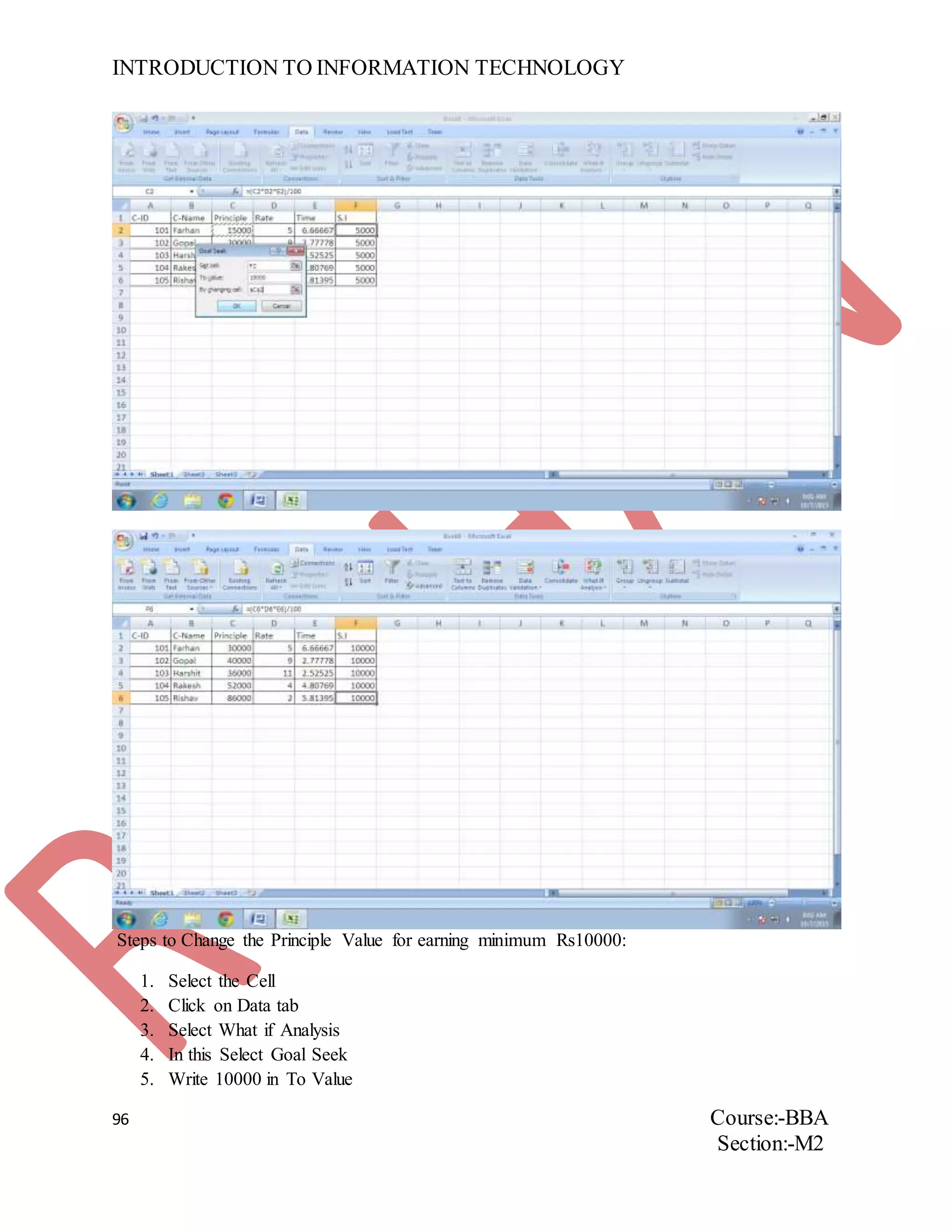 INTRODUCTION TO INFORMATION TECHNOLOGY
96 Course:-BBA
Section:-M2
Steps to Change the Principle Value for earning minimum Rs10000:
1. Select the Cell
2. Click on Data tab
3. Select What if Analysis
4. In this Select Goal Seek
5. Write 10000 in To Value
 
