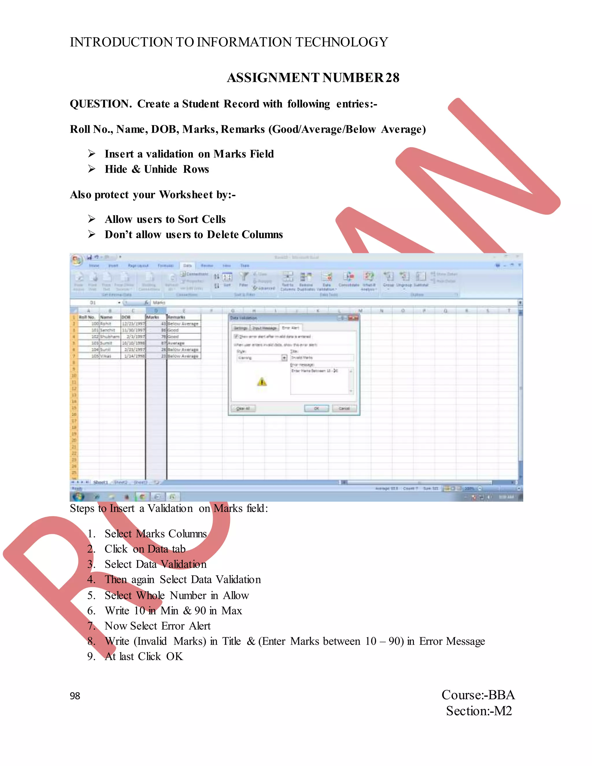 INTRODUCTION TO INFORMATION TECHNOLOGY
98 Course:-BBA
Section:-M2
ASSIGNMENT NUMBER28
QUESTION. Create a Student Record with following entries:-
Roll No., Name, DOB, Marks, Remarks (Good/Average/Below Average)
 Insert a validation on Marks Field
 Hide & Unhide Rows
Also protect your Worksheet by:-
 Allow users to Sort Cells
 Don’t allow users to Delete Columns
Steps to Insert a Validation on Marks field:
1. Select Marks Columns
2. Click on Data tab
3. Select Data Validation
4. Then again Select Data Validation
5. Select Whole Number in Allow
6. Write 10 in Min & 90 in Max
7. Now Select Error Alert
8. Write (Invalid Marks) in Title & (Enter Marks between 10 – 90) in Error Message
9. At last Click OK
 