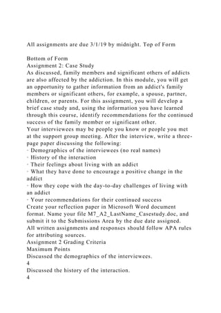 All assignments are due 3/1/19 by midnight. Top of Form
Bottom of Form
Assignment 2: Case Study
As discussed, family members and significant others of addicts
are also affected by the addiction. In this module, you will get
an opportunity to gather information from an addict's family
members or significant others, for example, a spouse, partner,
children, or parents. For this assignment, you will develop a
brief case study and, using the information you have learned
through this course, identify recommendations for the continued
success of the family member or significant other.
Your interviewees may be people you know or people you met
at the support group meeting. After the interview, write a three-
page paper discussing the following:
· Demographics of the interviewees (no real names)
· History of the interaction
· Their feelings about living with an addict
· What they have done to encourage a positive change in the
addict
· How they cope with the day-to-day challenges of living with
an addict
· Your recommendations for their continued success
Create your reflection paper in Microsoft Word document
format. Name your file M7_A2_LastName_Casestudy.doc, and
submit it to the Submissions Area by the due date assigned.
All written assignments and responses should follow APA rules
for attributing sources.
Assignment 2 Grading Criteria
Maximum Points
Discussed the demographics of the interviewees.
4
Discussed the history of the interaction.
4
 