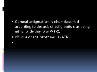  Corneal astigmatism is often classified
according to the axis of astigmatism as being
either with-the-rule (WTR),
 oblique or against-the-rule (ATR)
 .
 