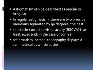  Astigmatism can be described as regular or
irregular.
 In regular astigmatism, there are two principal
meridians separated by 90 degrees; the best
 spectacle-corrected visual acuity (BSCVA) is at
least 20/20 and, in the case of corneal
 astigmatism, corneal topography displays a
symmetrical bow—tie pattern.
 