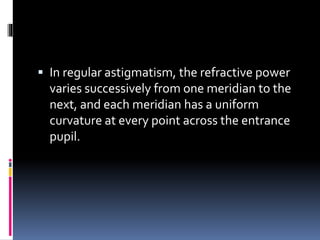  In regular astigmatism, the refractive power
varies successively from one meridian to the
next, and each meridian has a uniform
curvature at every point across the entrance
pupil.
 