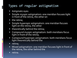 Types of regular astigmatism
 Astigmatic eyes:
 Simple myopic astigmatism: one meridian focuses light
in front of the retina, the other on
 the retina;
 Simple hyperopic astigmatism: one meridian focuses
light on the retina, the other
 theoretically behind the retina;
 Compound myopic astigmatism: both meridians focus
light in front of the retina;
 Compound hyperopic astigmatism: both meridians focus
light theoretically behind the
 retina;
 Mixed astigmatism: one meridian focuses light in front of
the retina, the other behind the
 retina.
 