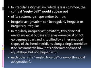  In irregular astigmatism, which is less common, the
corneal “rugby ball” would appear out
 of its customary shape and/or bumpy.
 Irregular astigmatism can be regularly irregular or
irregularly irregular
 In regularly irregular astigmatism, two principal
meridians exist but are either asymmetrical or not
90 degrees apart and is typified by either unequal
slopes of the hemi meridians along a single meridian
(the “asymmetric bow-tie”) or hemimeridians of
equal slope but not aligned with
 each other (the “angled bow-tie” or nonorthogonal
astigmatism).
 