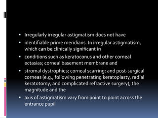 Irregularly irregular astigmatism does not have
 identifiable prime meridians. In irregular astigmatism,
which can be clinically significant in
 conditions such as keratoconus and other corneal
ectasias; corneal basement membrane and
 stromal dystrophies; corneal scarring; and post-surgical
corneas (e.g., following penetrating keratoplasty, radial
keratotomy, and complicated refractive surgery), the
magnitude and the
 axis of astigmatism vary from point to point across the
entrance pupil
 