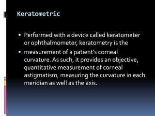 Keratometric
 Performed with a device called keratometer
or ophthalmometer, keratometry is the
 measurement of a patient’s corneal
curvature.As such, it provides an objective,
quantitative measurement of corneal
astigmatism, measuring the curvature in each
meridian as well as the axis.
 