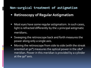 Non-surgical treatment of astigmatism
 Retinoscopy of Regular Astigmatism
 Most eyes have some regular astigmatism. In such cases,
light is refracted differently by the 2 principal astigmatic
meridians.
 Sweeping the retinoscope back and forth measures the
power along only a single axis.
 Moving the retinoscope from side to side (with the streak
oriented at 90°) measures the optical power in the 180°
meridian. Power in this meridian is provided by a cylinder
at the 90° axis.
 