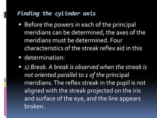 Finding the cylinder axis
 Before the powers in each of the principal
meridians can be determined, the axes of the
meridians must be determined. Four
characteristics of the streak reflex aid in this
 determination:
 1) Break. A break is observed when the streak is
not oriented parallel to 1 of the principal
meridians.The reflex streak in the pupil is not
aligned with the streak projected on the iris
and surface of the eye, and the line appears
broken.
 