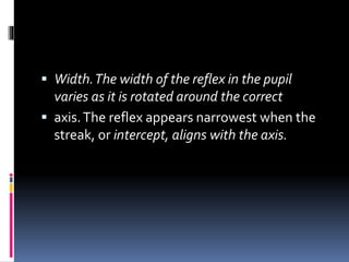  Width.The width of the reflex in the pupil
varies as it is rotated around the correct
 axis.The reflex appears narrowest when the
streak, or intercept, aligns with the axis.
 