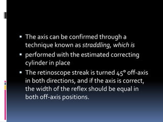 The axis can be confirmed through a
technique known as straddling, which is
 performed with the estimated correcting
cylinder in place
 The retinoscope streak is turned 45° off-axis
in both directions, and if the axis is correct,
the width of the reflex should be equal in
both off-axis positions.
 