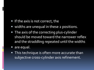  If the axis is not correct, the
 widths are unequal in these 2 positions.
 The axis of the correcting plus-cylinder
should be moved toward the narrower reflex
and the straddling repeated until the widths
 are equal.
 This technique is often more accurate than
subjective cross-cylinder axis refinement.
 