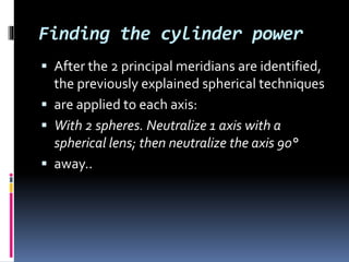 Finding the cylinder power
 After the 2 principal meridians are identified,
the previously explained spherical techniques
 are applied to each axis:
 With 2 spheres. Neutralize 1 axis with a
spherical lens; then neutralize the axis 90°
 away..
 