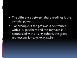  The difference between these readings is the
cylinder power.
 For example, if the 90° axis is neutralized
with a+ 1.50 sphere and the 180° axis is
neutralized with a +2.25 sphere, the gross
retinoscopy is+ 1.50 +0.75 x 180
 