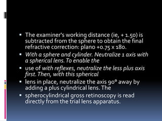  The examiner's working distance (ie, + 1.50) is
subtracted from the sphere to obtain the final
refractive correction: plano +0.75 x 180.
 With a sphere and cylinder. Neutralize 1 axis with
a spherical lens.To enable the
 use of with reflexes, neutralize the less plus axis
first.Then, with this spherical
 lens in place, neutralize the axis 90° away by
adding a plus cylindrical lens.The
 spherocylindrical gross retinoscopy is read
directly from the trial lens apparatus.
 