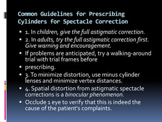 Common Guidelines for Prescribing
Cylinders for Spectacle Correction
 1. In children, give the full astigmatic correction.
 2. In adults, try the full astigmatic correction first.
Give warning and encouragement.
 If problems are anticipated, try a walking-around
trial with trial frames before
 prescribing.
 3.To minimize distortion, use minus cylinder
lenses and minimize vertex distances.
 4. Spatial distortion from astigmatic spectacle
corrections is a binocular phenomenon.
 Occlude 1 eye to verify that this is indeed the
cause of the patient's complaints.
 