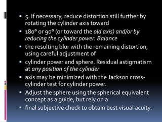  5. If necessary, reduce distortion still further by
rotating the cylinder axis toward
 180° or 90° (or toward the old axis) and/or by
reducing the cylinder power. Balance
 the resulting blur with the remaining distortion,
using careful adjustment of
 cylinder power and sphere. Residual astigmatism
at any position of the cylinder
 axis may be minimized with the Jackson cross-
cylinder test for cylinder power.
 Adjust the sphere using the spherical equivalent
concept as a guide, but rely on a
 final subjective check to obtain best visual acuity.
 