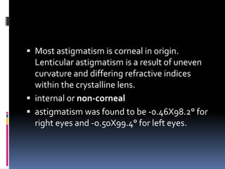  Most astigmatism is corneal in origin.
Lenticular astigmatism is a result of uneven
curvature and differing refractive indices
within the crystalline lens.
 internal or non-corneal
 astigmatism was found to be -0.46X98.2° for
right eyes and -0.50X99.4° for left eyes.
 