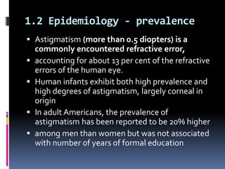 1.2 Epidemiology - prevalence
 Astigmatism (more than 0.5 diopters) is a
commonly encountered refractive error,
 accounting for about 13 per cent of the refractive
errors of the human eye.
 Human infants exhibit both high prevalence and
high degrees of astigmatism, largely corneal in
origin
 In adult Americans, the prevalence of
astigmatism has been reported to be 20% higher
 among men than women but was not associated
with number of years of formal education
 