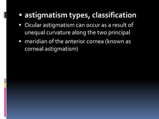  astigmatism types, classification
 Ocular astigmatism can occur as a result of
unequal curvature along the two principal
 meridian of the anterior cornea (known as
corneal astigmatism)
 